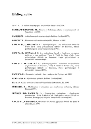 José VAZQUEZ (Laboratoire Systèmes Hydrauliques Urbains) ENGEES
Bibliographie
AGHTM : Les stations de pompage d’eau, Editions Tec et Doc (2000).
BERTRAND-KRAJEWSKI J.L., Mesures en hydrologie urbaine et assainissement, éd.
Tec et doc, ed. 2000.
CARLIER M. : Hydraulique générale et appliquée, Editions Eyrolles (1972).
COMOLET R., Mécanique expérimentale des fluides, Masson, ed.1982.
GRAF W. H., ALTINAKAR M. S. : Hydrodynamique : Une introduction, Traité de
Génie Civil, Ecole polytechnique fédérale de Lausanne, Presse
polytechnique et universitaire romanes (1995).
GRAF W. H., ALTINAKAR M. S. : Hydraulique fluviale : écoulement permanent
uniforme et non uniforme, Tome 1, Traité de Génie Civil, Ecole
polytechnique fédérale de Lausanne, Presse polytechnique et
universitaire romanes (1993).
GRAF W. H., ALTINAKAR M. S. : Hydraulique fluviale : écoulement non permanent
et phénomènes de transport, Tome 2, Traité de Génie Civil, Ecole
polytechnique fédérale de Lausanne, Presse polytechnique et
universitaire romanes (1996).
HAGER W. H. : Wastewater hydraulics theory and practice, Springer, ed. 1999.
LENCASTRE A. : Hydraulique générale, Editions Eyrolles (1996).
LESIEUR M. : La turbulence, Presses Universitaires de Grenoble, Ed. 1994.
SCHIESTEL R. : Modélisation et simulation des écoulements turbulents, Editions
Hermès (1993).
SINNIGER R.O., HAGER W. H. : Constructions hydrauliques : Ecoulements
stationnaires, Traité de Génie Civil, Ecole polytechnique fédérale de
Lausanne, Presse polytechnique et universitaire romanes (1989).
VIOLET P.L., CHABARD J.P., Mécanique des fluides appliquée, Presses des ponts et
chaussées, ed. 1998.
 
