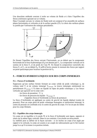 4. Forces hydrostatiques sur les parois
José VAZQUEZ (Laboratoire Systèmes Hydrauliques Urbains) ENGEES
31
Une deuxième méthode consiste à isoler un volume de fluide et à faire l’équilibre des
forces extérieures agissant sur ce volume.
Dans l’exemple suivant, le volume de fluide isolé est composé d’un ensemble de surfaces
planes horizontales et verticales et de la surface gauche (23). Le choix des surfaces planes
se justifie par l’utilisation des relations précédentes.
1
2
3
h1
h2
p1 p2
p3
p3
W
Fx
Fv
FR
x
y
En faisant l’équilibre des forces suivant l’horizontale, on en déduit que la composante
horizontale de la force hydrostatique (FR) est donnée par Fx. La composante verticale est la
somme de la force Fv et du poids de l’eau W. En faisant la composition vectorielle des
forces Fx et Fv, on en déduit FR. Il suffit d’écrire ensuite le moment des forces par rapport
un point quelconque pour localiser la position de FR.
5. - FORCES HYDROSTATIQUES SUR DES CORPS IMMERGES
5.1. - Forces d’Archimède
Supposons qu’une surface fermée formant un corps solide de poids volumique γs, de
volume total V et de volume immergé Vimmergé, se trouve immergée entièrement ou
partiellement (Vimmergé ≤ V) dans un liquide au repos de poids volumique γ. Les forces
verticales qui agissent sur le corps sont :
- les forces de pesanteur : V. γs
- les forces de pression du liquide : Vimmergé. γ
(Appelées forces d’Archimède ou forces de portance)
La force d’Archimède est appliquée au centre de gravité du liquide déplacé (centre de
poussée). Pour un corps plein de poids volumique homogène et entièrement immergé, le
centre de poussée est confondu avec le centre de gravité du corps. Il n’en est pas de même
pour les corps flottants.
5.2. - Equilibre des corps immergés
Un corps est en équilibre si le poids W et la force d’Archimède sont égaux, opposés et
situés sur la même ligne verticale. Dans le cas contraire, il en résulte un mouvement.
La stabilité peut se définir de la façon suivante : si on incline un corps d’un angle par
rapport à la verticale, le corps est soumis à un couple de redressements qui le fait tourner
jusqu’à ce qu’il revienne à sa position initiale.
 
