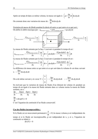 34 III- Hydraulique en charge
José VAZQUEZ (Laboratoire Systèmes Hydrauliques Urbains) ENGEES
Après un temps dt dans ce même volume, la masse est égale à : dz.dy.dxdt
t






∂
∂ρ
+ρ
On constate donc une variation de masse de : dz.dy.dx.dt
t∂
∂ρ
Variation de masse de fluide pendant la durée dt entre ce qui entre et ce qui sort :
On défini le débit massique par : massique suivant x volumique suivant xq .Q .u.dy.dz= ρ = ρ
massique suivant xq
( )massique suivant x
massique suivant x
q dx
q .
x 2
 ∂
 −
 ∂
 
1 2
( )massique suivant x
massique suivant x
q dx
q .
x 2
 ∂
 +
 ∂
 
La masse de fluide entrante par la face 1 (suivant x) pendant le temps dt est :
( ) ( )massique suivant x
massique suivant x
q u.dydzdx dx
q . .dt u.dydz . .dt
x 2 x 2
 ∂  ∂ ρ
 − = ρ − 
 ∂ ∂  
La masse de fluide sortante par la face 2 (suivant x) pendant le temps dt est :
( ) ( )massique suivant x
massique suivant x
q u.dydzdx dx
q . .dt u.dydz . .dt
x 2 x 2
 ∂  ∂ ρ
 + = ρ + 
 ∂ ∂  
La différence de masse entre ce qui entre et ce qui sort dans le volume dv est donc suivant
x : dt.dz.dy.dx
x
u
∂
∂ρ
−
On a de même suivant y et z
u
avec V v
w
 
 =  
  
: dt.dz.dy.dx
y
v
∂
∂ρ
− ; dt.dz.dy.dx
z
w
∂
∂ρ
−
En écrivant que la variation de masse de fluide d’un élément de volume dv pendant un
temps dt est égale à la masse de fluide entrante dans ce volume moins la masse de fluide
sortante, on a :
( u) ( v) ( w)
t x y z
div( V) 0
t
∂ρ ∂ ρ ∂ ρ ∂ ρ
= − − −
∂ ∂ ∂ ∂
∂ρ
+ ρ =
∂
C’est l’équation de continuité d’un fluide conservatif.
Cas des fluides incompressibles :
Si le fluide est en mouvement permanent ( 0
t
=
∂
∂
) la masse volume ρ est indépendante du
temps et si le fluide est incompressible, ρ est indépendant de x, y et z, l’équation de
continuité se réduit à :
div(V) = 0
 