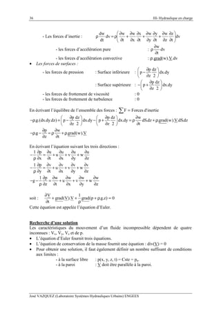 36 III- Hydraulique en charge
José VAZQUEZ (Laboratoire Systèmes Hydrauliques Urbains) ENGEES
- Les forces d’inertie : dv
t
z
z
w
t
y
y
w
t
x
x
w
t
w
dv
dt
dw






∂
∂
∂
∂
+
∂
∂
∂
∂
+
∂
∂
∂
∂
+
∂
∂
ρ=ρ
- les forces d’accélération pure :
w
dv
t
∂
ρ
∂
- les forces d’accélération convective : ρ.grad(w).V.dv
• Les forces de surfaces :
- les forces de pression : Surface inférieure :
p dz
p dx.dy
z 2
∂ 
− 
∂ 
: Surface supérieure :
p dz
p dx.dy
z 2
∂ 
− + 
∂ 
- les forces de frottement de viscosité : 0
- les forces de frottement de turbulence : 0
En écrivant l’équilibre de l’ensemble des forces : inertied'ForcesF =∑
p dz p dz w
.g.(dx.dy.dz) p dx.dy p dx.dy dS.dz .grad(w).V.dS.dz
z 2 z 2 t
p w
.g .grad(w).V
z t
∂ ∂ ∂   
−ρ + − − + = ρ + ρ   
∂ ∂ ∂   
∂ ∂
−ρ − = ρ + ρ
∂ ∂
En écrivant l’équation suivant les trois directions :
1 p u u u u
u v w
x t x y z
1 p v v v v
u v w
y t x y z
1 p w w w w
g u v w
z t x y z
∂ ∂ ∂ ∂ ∂
− = + + +
ρ ∂ ∂ ∂ ∂ ∂
∂ ∂ ∂ ∂ ∂
− = + + +
ρ ∂ ∂ ∂ ∂ ∂
∂ ∂ ∂ ∂ ∂
− − = + + +
ρ ∂ ∂ ∂ ∂ ∂
soit : 0)z.g.p(grad
1
V).V(grad
t
V
=ρ+
ρ
++
∂
∂
Cette équation est appelée l’équation d’Euler.
Recherche d’une solution
Les caractéristiques du mouvement d’un fluide incompressible dépendent de quatre
inconnues : Vx, Vy, Vz et de p.
• L’équation d’Euler fournit trois équations.
• L’équation de conservation de la masse fournit une équation : div(V) = 0
• Pour obtenir une solution, il faut également définir un nombre suffisant de conditions
aux limites :
- à la surface libre : p(x, y, z, t) = Cste = pa.
- à la paroi : V doit être parallèle à la paroi.
 