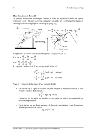 38 III- Hydraulique en charge
José VAZQUEZ (Laboratoire Systèmes Hydrauliques Urbains) ENGEES
2.1.2. - Equations de Bernoulli
Le système d’équations intrinsèques consiste à écrire les équations d’Euler en régime
permanent ( 0t =∂∂ ) dans un repère particulier. Ce repère est constitué par les lignes de
courant pour le vecteur t et par le vecteur n tel que v ⊥ n.
en appelant s le vecteur unitaire de la tangente à la trajectoire, on a :
sVV = et
dt
sd
Vs
dt
dV
dt
Vd
+=
avec : V
R
n
dt
ds
.
ds
sd
dt
sd
==
R : rayon de courbure et n le vecteur perpendiculaire à s .
nsuivant)ph.g.(
n
1
R
V
.V
ssuivant)ph.g.(
s
1
s
V
V
+ρ
∂
∂
ρ
−=
+ρ
∂
∂
ρ
−=
∂
∂
Avec, V : l’intensité de la vitesse d’une particule fluide.
• En restant sur la ligne de courant on peut intégrer la première équation et l’on
obtient l’équation de Bernoulli :
Csteph.g.
2
V2
=+ρ+ρ
L’équation de Bernoulli est valable en tout point du fluide incompressible en
mouvement permanent.
• En se plaçant sur une ligne normale à la ligne de courant et un rayon de courbure
infini (ligne droite), on obtient :
Csteph.g. =+ρ
 