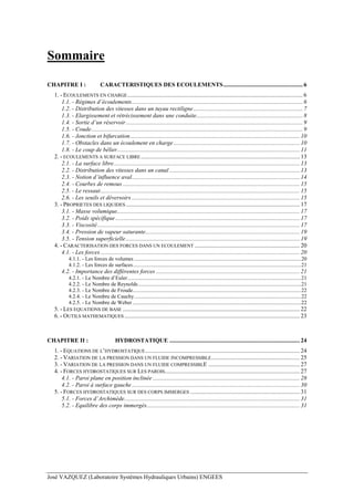 José VAZQUEZ (Laboratoire Systèmes Hydrauliques Urbains) ENGEES
Sommaire
CHAPITRE I : CARACTERISTIQUES DES ECOULEMENTS.....................................................6
1. - ECOULEMENTS EN CHARGE.....................................................................................................................6
1.1. - Régimes d’écoulements..................................................................................................................6
1.2. - Distribution des vitesses dans un tuyau rectiligne.........................................................................7
1.3. - Elargissement et rétrécissement dans une conduite.......................................................................8
1.4. - Sortie d’un réservoir......................................................................................................................9
1.5. - Coude.............................................................................................................................................9
1.6. - Jonction et bifurcation................................................................................................................. 10
1.7. - Obstacles dans un écoulement en charge .................................................................................... 10
1.8. - Le coup de bélier.......................................................................................................................... 11
2. - ECOULEMENTS A SURFACE LIBRE.......................................................................................................... 13
2.1. - La surface libre............................................................................................................................ 13
2.2. - Distribution des vitesses dans un canal ....................................................................................... 13
2.3. - Notion d’influence aval................................................................................................................ 14
2.4. - Courbes de remous ...................................................................................................................... 15
2.5. - Le ressaut..................................................................................................................................... 15
2.6. - Les seuils et déversoirs ................................................................................................................ 15
3. - PROPRIETES DES LIQUIDES .................................................................................................................... 17
3.1. - Masse volumique.......................................................................................................................... 17
3.2. - Poids spécifique........................................................................................................................... 17
3.3. - Viscosité....................................................................................................................................... 17
3.4. - Pression de vapeur saturante....................................................................................................... 19
3.5. - Tension superficielle.................................................................................................................... 19
4. - CARACTERISATION DES FORCES DANS UN ECOULEMENT ...................................................................... 20
4.1. - Les forces..................................................................................................................................... 20
4.1.1. - Les forces de volumes ...........................................................................................................................20
4.1.2. - Les forces de surfaces............................................................................................................................21
4.2. - Importance des différentes forces ................................................................................................ 21
4.2.1. - Le Nombre d’Euler................................................................................................................................21
4.2.2. - Le Nombre de Reynolds........................................................................................................................21
4.2.3. - Le Nombre de Froude............................................................................................................................22
4.2.4. - Le Nombre de Cauchy...........................................................................................................................22
4.2.5. - Le Nombre de Weber ............................................................................................................................22
5. - LES EQUATIONS DE BASE ...................................................................................................................... 22
6. - OUTILS MATHEMATIQUES ..................................................................................................................... 23
CHAPITRE II : HYDROSTATIQUE ....................................................................................... 24
1. - EQUATIONS DE L’HYDROSTATIQUE....................................................................................................... 24
2. - VARIATION DE LA PRESSION DANS UN FLUIDE INCOMPRESSIBLE........................................................... 25
3. - VARIATION DE LA PRESSION DANS UN FLUIDE COMPRESSIBLE ............................................................. 27
4. - FORCES HYDROSTATIQUES SUR LES PAROIS.......................................................................................... 27
4.1. - Paroi plane en position inclinée .................................................................................................. 28
4.2. - Paroi à surface gauche................................................................................................................ 30
5. - FORCES HYDROSTATIQUES SUR DES CORPS IMMERGES ......................................................................... 31
5.1. - Forces d’Archimède..................................................................................................................... 31
5.2. - Equilibre des corps immergés...................................................................................................... 31
 