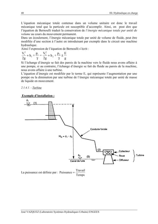 40 III- Hydraulique en charge
José VAZQUEZ (Laboratoire Systèmes Hydrauliques Urbains) ENGEES
L’équation mécanique totale contenue dans un volume unitaire est donc le travail
mécanique total que la particule est susceptible d’accomplir. Ainsi, on peut dire que
l’équation de Bernoulli traduit la conservation de l’énergie mécanique totale par unité de
volume au cours du mouvement permanent.
Dans un écoulement, l’énergie mécanique totale par unité de volume de fluide, peut être
modifiée d’une section à l’autre en introduisant par exemple dans le circuit une machine
hydraulique.
Ainsi l’expression de l’équation de Bernoulli s’écrit :
g
Ep
+h
2g
V
=
p
+h
2g
V 2
2
2
21
1
2
1
±
γ
+
γ
+
Si l’échange d’énergie se fait des parois de la machine vers le fluide nous avons affaire à
une pompe, si au contraire, l’échange d’énergie se fait du fluide au parois de la machine,
nous avons affaire à une turbine.
L’équation d’énergie est modifiée par le terme E, qui représente l’augmentation par une
pompe ou la diminution par une turbine de l’énergie mécanique totale par unité de masse
de liquide en mouvement.
2.1.4.1. - Turbine
Exemple d’installation :
La puissance est définie par :
Temps
Travail
Puissance =
 