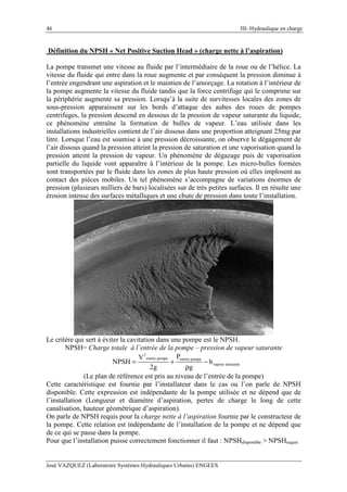 46 III- Hydraulique en charge
José VAZQUEZ (Laboratoire Systèmes Hydrauliques Urbains) ENGEES
Définition du NPSH « Net Positive Suction Head » (charge nette à l’aspiration)
La pompe transmet une vitesse au fluide par l’intermédiaire de la roue ou de l’hélice. La
vitesse du fluide qui entre dans la roue augmente et par conséquent la pression diminue à
l’entrée engendrant une aspiration et le maintien de l’amorçage. La rotation à l’intérieur de
la pompe augmente la vitesse du fluide tandis que la force centrifuge qui le comprime sur
la périphérie augmente sa pression. Lorsqu’à la suite de survitesses locales des zones de
sous-pression apparaissent sur les bords d’attaque des aubes des roues de pompes
centrifuges, la pression descend en dessous de la pression de vapeur saturante du liquide,
ce phénomène entraîne la formation de bulles de vapeur. L’eau utilisée dans les
installations industrielles contient de l’air dissous dans une proportion atteignant 25mg par
litre. Lorsque l’eau est soumise à une pression décroissante, on observe le dégagement de
l’air dissous quand la pression atteint la pression de saturation et une vaporisation quand la
pression atteint la pression de vapeur. Un phénomène de dégazage puis de vaporisation
partielle du liquide vont apparaître à l’intérieur de la pompe. Les micro-bulles formées
sont transportées par le fluide dans les zones de plus haute pression où elles implosent au
contact des pièces mobiles. Un tel phénomène s’accompagne de variations énormes de
pression (plusieurs milliers de bars) localisées sur de très petites surfaces. Il en résulte une
érosion intense des surfaces métalliques et une chute de pression dans toute l’installation.
Le critère qui sert à éviter la cavitation dans une pompe est le NPSH.
NPSH= Charge totale à l’entrée de la pompe – pression de vapeur saturante
2
entrée pompe entrée pompe
vapeur saturante
PV
NPSH h
2g g
= + −
ρ
(Le plan de référence est pris au niveau de l’entrée de la pompe)
Cette caractéristique est fournie par l’installateur dans le cas ou l’on parle de NPSH
disponible. Cette expression est indépendante de la pompe utilisée et ne dépend que de
l’installation (Longueur et diamètre d’aspiration, pertes de charge le long de cette
canalisation, hauteur géométrique d’aspiration).
On parle de NPSH requis pour la charge nette à l’aspiration fournie par le constructeur de
la pompe. Cette relation est indépendante de l’installation de la pompe et ne dépend que
de ce qui se passe dans la pompe.
Pour que l’installation puisse correctement fonctionner il faut : NPSHdisponible > NPSHrequis
 