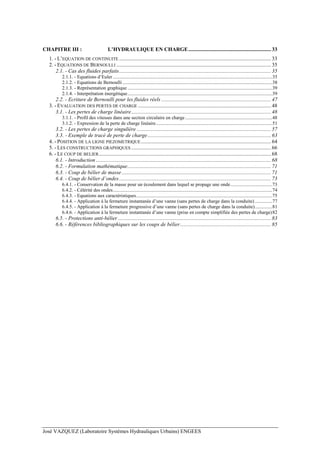 José VAZQUEZ (Laboratoire Systèmes Hydrauliques Urbains) ENGEES
CHAPITRE III : L’HYDRAULIQUE EN CHARGE............................................................. 33
1. - L’EQUATION DE CONTINUITE ................................................................................................................ 33
2. - EQUATIONS DE BERNOULLI .................................................................................................................. 35
2.1. - Cas des fluides parfaits................................................................................................................ 35
2.1.1. - Equations d’Euler..................................................................................................................................35
2.1.2. - Equations de Bernoulli ..........................................................................................................................38
2.1.3. - Représentation graphique ......................................................................................................................39
2.1.4. - Interprétation énergétique......................................................................................................................39
2.2. - Ecriture de Bernoulli pour les fluides réels ................................................................................. 47
3. - EVALUATION DES PERTES DE CHARGE .................................................................................................. 48
3.1. - Les pertes de charge linéaire....................................................................................................... 48
3.1.1. - Profil des vitesses dans une section circulaire en charge.......................................................................48
3.1.2. - Expression de la perte de charge linéaire...............................................................................................51
3.2. - Les pertes de charge singulière ................................................................................................... 57
3.3. - Exemple de tracé de perte de charge........................................................................................... 63
4. - POSITION DE LA LIGNE PIEZOMETRIQUE................................................................................................ 64
5. - LES CONSTRUCTIONS GRAPHIQUES ....................................................................................................... 66
6. - LE COUP DE BELIER............................................................................................................................... 68
6.1. - Introduction ................................................................................................................................. 68
6.2. - Formulation mathématique.......................................................................................................... 71
6.3. - Coup de bélier de masse .............................................................................................................. 71
6.4. - Coup de bélier d’ondes................................................................................................................ 73
6.4.1. - Conservation de la masse pour un écoulement dans lequel se propage une onde..................................73
6.4.2. - Célérité des ondes..................................................................................................................................74
6.4.3. - Equations aux caractéristiques...............................................................................................................75
6.4.4. - Application à la fermeture instantanée d’une vanne (sans pertes de charge dans la conduite) ..............77
6.4.5. - Application à la fermeture progressive d’une vanne (sans pertes de charge dans la conduite)..............81
6.4.6. - Application à la fermeture instantanée d’une vanne (prise en compte simplifiée des pertes de charge)82
6.5. - Protections anti-bélier ................................................................................................................. 83
6.6. - Références bibliographiques sur les coups de bélier................................................................... 85
 