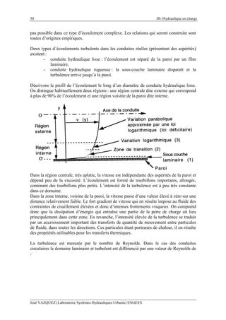 50 III- Hydraulique en charge
José VAZQUEZ (Laboratoire Systèmes Hydrauliques Urbains) ENGEES
pas possible dans ce type d’écoulement complexe. Les relations qui seront construite sont
toutes d’origines empiriques.
Deux types d’écoulements turbulents dans les conduites réelles (présentant des aspérités)
existent :
- conduite hydraulique lisse : l’écoulement est séparé de la paroi par un film
laminaire,
- conduite hydraulique rugueuse : la sous-couche laminaire disparaît et la
turbulence arrive jusqu’à la paroi.
Décrivons le profil de l’écoulement le long d’un diamètre de conduite hydraulique lisse.
On distingue habituellement deux régions : une région centrale dite externe qui correspond
à plus de 90% de l’écoulement et une région voisine de la paroi dite interne.
Dans la région centrale, très aplatie, la vitesse est indépendante des aspérités de la paroi et
dépend peu de la viscosité. L’écoulement est formé de tourbillons importants, allongés,
contenant des tourbillons plus petits. L’intensité de la turbulence est à peu très constante
dans ce domaine.
Dans la zone interne, voisine de la paroi, la vitesse passe d’une valeur élevé à zéro sur une
distance relativement faible. Le fort gradient de vitesse qui en résulte impose au fluide des
contraintes de cisaillement élevées et donc d’intenses frottements visqueux. On comprend
donc que la dissipation d’énergie qui entraîne une partie de la perte de charge ait lieu
principalement dans cette zone. En revanche, l’intensité élevée de la turbulence se traduit
par un accroissement important des transferts de quantité de mouvement entre particules
de fluide, dans toutes les directions. Ces particules étant porteuses de chaleur, il en résulte
des propriétés utilisables pour les transferts thermiques.
La turbulence est mesurée par le nombre de Reynolds. Dans le cas des conduites
circulaires le domaine laminaire et turbulent est différencié par une valeur de Reynolds de
:
 