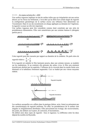 52 III- Hydraulique en charge
José VAZQUEZ (Laboratoire Systèmes Hydrauliques Urbains) ENGEES
3.1.2.2. - En régime turbulent Re > 4000
Une surface rugueuse implique un état de surface telles que ses irrégularités ont une action
directe sur les forces de frottement, c’est-à-dire qu’au delà d’un certain degré de rugosité
la configuration géométrique de la surface exerce une influence bien déterminée sur
l’écoulement. Dans le cas des écoulements en charge appliqués au domaine de l’ingénieur,
la rugosité va jouer un rôle très important.
Une surface rugueuse peut être considérée comme étant constituée par une série de
protubérances élémentaires. Elles sont caractérisées par une certaine hauteur k (désignée
parfois par ε)
Cette rugosité peut être mesurée par rapport au diamètre de la conduite. On parle alors de
rugosité relative :
DD
k ε
=
Si la rugosité est ondulée le film laminaire pourra, dans une certaine mesure, se modeler
sur les ondulations. Si au contraire elle présente des arêtes vives, le film sera aisément
écorché puis déchiré par les aspérités, l’influence de la viscosité dans la couche limite sera
diminuée et la turbulence fortement augmentée. Ceci se traduit par une vitesse moyenne
réduite.
Les surfaces auxquelles on a affaire dans la pratique (béton, acier, fonte) ne présentent pas
des caractéristiques de rugosité uniforme. En effet, les protubérances de la surface sont
inégales et irrégulièrement distribuées. Elles proviennent du rivetage, des recouvrements,
des joints, des défauts sur la paroi, de corrosion, d’incrustations...
On définit ainsi deux types de rugosité : lisse et rugueuse. La différence entre les deux
dépend du nombre de Reynolds.
 