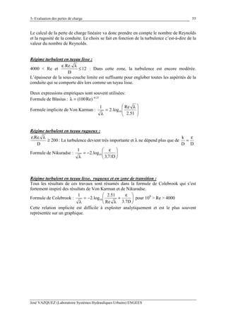 3- Evaluation des pertes de charge
José VAZQUEZ (Laboratoire Systèmes Hydrauliques Urbains) ENGEES
55
Le calcul de la perte de charge linéaire va donc prendre en compte le nombre de Reynolds
et la rugosité de la conduite. Le choix se fait en fonction de la turbulence c’est-à-dire de la
valeur du nombre de Reynolds.
Régime turbulent en tuyau lisse :
4000 < Re et
.Re.
12
D
ε λ
≤ : Dans cette zone, la turbulence est encore modérée.
L’épaisseur de la sous-couche limite est suffisante pour englober toutes les aspérités de la
conduite qui se comporte dès lors comme un tuyau lisse.
Deux expressions empiriques sont souvent utilisées:
Formule de Blasius : 25.0
Re)100( −
=λ
Formule implicite de Von Karman : 






 λ
=
λ 51.2
Re
log.2
1
10
Régime turbulent en tuyau rugueux :
200
D
.Re.
≥
λε
: La turbulence devient très importante et λ ne dépend plus que de
DD
k ε
=
Formule de Nikuradse : 




 ε
−=
λ D71,3
log.2
1
10
Régime turbulent en tuyau lisse, rugueux et en zone de transition :
Tous les résultats de ces travaux sont résumés dans la formule de Colebrook qui s’est
fortement inspiré des résultats de Von Karman et de Nikuradse.
Formule de Colebrook : 




 ε
+
λ
−=
λ D7.3Re
51.2
log.2
1
10 pour 108
> Re > 4000
Cette relation implicite est difficile à exploiter analytiquement et est le plus souvent
représentée sur un graphique.
 