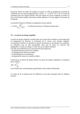 3- Evaluation des pertes de charge
José VAZQUEZ (Laboratoire Systèmes Hydrauliques Urbains) ENGEES
57
On pourra utiliser les tables de Lechapt et Calmon en 1965 en remplaçant la formule de
Colebrook par une formule approchée de la forme : J = L.QM
.D-N
où L, M et N sont des
constantes pour une rugosité donnée. Pour des valeurs de vitesse comprises en 0.4m/s et
2m/s cette formule conduit à des écarts relatifs inférieurs à 3% par rapport à la formule de
Colebrook.
La formule d’Hazen et Williams est également souvent utilisée :
87.485.1
HW
85.1
D.C
Q
69.10J = ; Coefficient de Hazen et Williams fonction de k.
3.2. - Les pertes de charge singulière
La perte de charge singulière, localisée dans une section de la conduite, est provoquée par
un changement de direction et d’intensité de la vitesse (voir premier chapitre).
L’écoulement uniforme est perturbé et devient localement un écoulement non uniforme.
La turbulence joue un rôle considérable, alors que les forces de viscosité sont
négligeables. La perte de charge n’a donc lieu qu’en régime turbulent.
Une telle non-uniformité de la vitesse peut être provoquée par :
- un branchement de section de la conduite,
- un changement de direction (coude),
- un branchement ou raccordement,
- un dispositif de mesure et contrôle de débit...
Comme pour les pertes de charge linéaire, les pertes de charges singulières se traduisent
par la relation :
g2
V
KH
2
=∆
K est fonction des caractéristiques géométriques et du nombre de Reynolds.
La valeur de K est donnée pour les différents cas les plus classiques dans les tableaux
suivants :
 