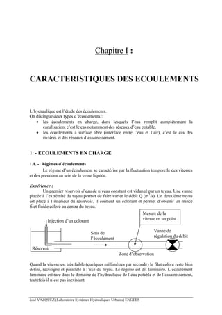 José VAZQUEZ (Laboratoire Systèmes Hydrauliques Urbains) ENGEES
Chapitre I :
CARACTERISTIQUES DES ECOULEMENTS
L’hydraulique est l’étude des écoulements.
On distingue deux types d’écoulements :
• les écoulements en charge, dans lesquels l’eau remplit complètement la
canalisation, c’est le cas notamment des réseaux d’eau potable,
• les écoulements à surface libre (interface entre l’eau et l’air), c’est le cas des
rivières et des réseaux d’assainissement.
1. - ECOULEMENTS EN CHARGE
1.1. - Régimes d’écoulements
Le régime d’un écoulement se caractérise par la fluctuation temporelle des vitesses
et des pressions au sein de la veine liquide.
Expérience :
Un premier réservoir d’eau de niveau constant est vidangé par un tuyau. Une vanne
placée à l’extrémité du tuyau permet de faire varier le débit Q (m3
/s). Un deuxième tuyau
est placé à l’intérieur du réservoir. Il contient un colorant et permet d’obtenir un mince
filet fluide coloré au centre du tuyau.
Injection d’un colorant
Vanne de
régulation du débit
Sens de
l’écoulement
Zone d’observation
Réservoir
Mesure de la
vitesse en un point
Quand la vitesse est très faible (quelques millimètres par seconde) le filet coloré reste bien
défini, rectiligne et parallèle à l’axe du tuyau. Le régime est dit laminaire. L’écoulement
laminaire est rare dans le domaine de l’hydraulique de l’eau potable et de l’assainissement,
toutefois il n’est pas inexistant.
 