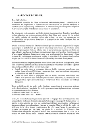 68 III- Hydraulique en charge
José VAZQUEZ (Laboratoire Systèmes Hydrauliques Urbains) ENGEES
6. - LE COUP DE BELIER
6.1. - Introduction
L’importance technique des coups de bélier est extrêmement grande. L’amplitude et la
soudaineté des surpressions et dépressions qui sont mises en jeu peuvent détériorer la
conduite ou les organes qui y sont branchée. Il est nécessaire par conséquent d’empêcher
la production de telles perturbations ou du moins de les atténuer.
En général, on peut considérer les fluides comme incompressibles. Toutefois les milieux
réelles présentent une certaines compressibilités dont il faut tenir compte s’il s’y produit
de rapide variation de pression (même très petites) : ce sont les phénomènes de
compressibilité qui permettent d’expliquer la propagation des ondes élastiques dans les
milieux matériels.
Quand un milieu matériel est affecté localement par des variations de pression d’origine
quelconque, la perturbation qui en résulte se propage dans toutes les directions. Cette
vitesse de propagation n'est pas infinie, mais si les variations de pression sont lentes on
peut admettre qu’elles se distribuent immédiatement dans tout le milieu (fonctionnement
d’un réseau d’adduction d’eau sous pression avec un démarrage lent d’une pompe). Si au
contraire les variations de pression sont rapides, la répartition de la pression dans le milieu
ne peut pas être considéré comme instantanée (démarrage instantané d’une pompe).
Les ondes élastiques se propagent sans modification dans un milieu isotrope infini, mais
sont susceptibles de réflexion et de réfraction quand elles rencontrent une surface séparant
deux milieux différents. Deux cas sont à envisager :
• Quand une onde plane se propageant dans un fluide, rencontre normalement une
surface rigide, elle se réfléchit sans changer de signe : ainsi une onde de compression
se réfléchit en une onde de compression.
• Quand une onde plane se propageant dans un fluide, rencontre normalement une
surface ou la pression reste constante (surface libre d’un liquide), il y a réflexion avec
changement de signe : ainsi une onde de compression donne naissance à une onde de
dépression.
Dans un fluide parfait les seules ondes élastiques susceptibles de se propager sont des
ondes longitudinales, c’est-à-dire des ondes provoquant des déplacements de particules
normalement aux surfaces d’ondes.
Vitesse des ondes dans l’air : 331m/s.
Vitesse des ondes dans l’eau : 1 410m/s.
Ainsi, les ondes élastiques longitudinales peuvent se propager dans le fluide contenu dans
une conduite. En faisant abstraction des perturbations provoquées par le frottement sur les
parois, on peut admettre que pour une conduite cylindrique, la propagation s’effectue par
des ondes planes perpendiculaires à l’axe de la conduite. Mais la célérité des ondes est
différente de la valeur donnée précédemment. En effet, sous l’action des variations de
pression provoquées par une onde, les parois de la conduite de déforment. Ces
déformations sont petites en général, mais il faut en tenir compte dans le calcul de la
vitesse des ondes. Si elle est de l’ordre de 1000 m/s dans les conduites d’acier elle peut
 