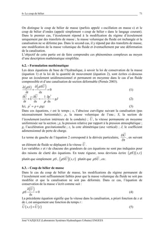 6- Le coup de bélier
José VAZQUEZ (Laboratoire Systèmes Hydrauliques Urbains) ENGEES
71
On distingue le coup de bélier de masse (parfois appelé « oscillation en masse ») et le
coup de bélier d’ondes (appelé simplement « coup de bélier » dans le langage courant).
Dans le premier cas, l’écoulement répond à la modification du régime d’écoulement
uniquement par des transferts de masse ; la masse volumique du fluide est inchangée et la
canalisation ne se déforme pas. Dans le second cas, il y répond par des transferts de masse,
une modification de la masse volumique du fluide et éventuellement par une déformation
de la canalisation.
L’objectif de cette partie est de faire comprendre ces phénomènes complexes au moyen
d’une description mathématique simplifiée.
6.2. - Formulation mathématique
Les deux équations de base de l’hydraulique, à savoir la loi de conservation de la masse
(équation 1) et la loi de la quantité de mouvement (équation 2), sont écrites ci-dessous
pour un écoulement unidimensionnel et permanent en moyenne dans le cas d’un fluide
compressible et d’une canalisation de section déformable (Pernès 2003).
( ) ( ) 0
SUS
t x
ρρ ∂∂
+ =
∂ ∂
(1)
*
1U U p
U gJ
t x xρ
∂ ∂ ∂
+ = − −
∂ ∂ ∂
(2)
Ici, *
p p gzρ= + (3)
Dans ces équations, t est le temps ; x, l’abscisse curviligne suivant la canalisation (pas
nécessairement horizontale) ; ρ, la masse volumique de l’eau ; S, la section de
l’écoulement (section intérieure de la conduite) ; U , la vitesse permanente en moyenne
uniformisée sur la section ; p, la pression relative par rapport à la pression atmosphérique ;
g, l’accélération gravitationnelle ; z, la cote altimétrique (axe vertical) ; J, le coefficient
adimensionnel de perte de charge.
Le terme de gauche de l’équation 2 correspond à la dérivée particulaire,
DU
Dt
, en suivant
un élément de fluide se déplaçant à la vitesse U .
Les variables x et t de chacune des grandeurs de ces équations ne sont pas indiquées pour
des raisons de clarté des équations. En toute rigueur, nous devrions écrire ( )( ),S x tρ
plutôt que simplement Sρ , ( )( ),SU x tρ plutôt que SUρ , etc.
6.3. - Coup de bélier de masse
Dans le cas du coup de bélier de masse, les modifications du régime permanent de
l’écoulement sont suffisamment faibles pour que la masse volumique du fluide ne soit pas
modifiée et que la canalisation ne soit pas déformée. Dans ce cas, l’équation de
conservation de la masse s’écrit comme suit :
( ) 0
U
S
x
ρ
∂
=
∂
(4)
La précédente équation signifie que la vitesse dans la canalisation, a priori fonction de x et
de t, est uniquement une fonction du temps t :
( ) ( ),U x t U t= (5)
 
