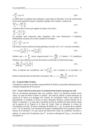 6- Le coup de bélier
José VAZQUEZ (Laboratoire Systèmes Hydrauliques Urbains) ENGEES
73
0
dU
L gs
dt
+ = (10)
Le débit dans la conduite étant identique à celui dans la cheminée, la loi de conservation
de la masse (équation 4) peut s’exprimer, quelque soit le temps t, comme suit :
2 2
4 4
d D ds
U
dt
π π
= (11)
La dérivée de la vitesse par rapport au temps s’écrit alors :
2 2
2
dU D d s
dt d dt
 
=  
 
(12)
En utilisant cette expression dans l’équation (10), nous aboutissons à l’équation
différentielle suivante, où la seule variable est le temps t :
2 2
2
0
D d s
L gs
d dt
 
+ = 
 
(13)
Elle admet comme solution la forme générique suivante, où C1 et C2 sont des constantes :
1 2cos sin
d g d g
s C t C t
D L D L
   
= +      
   
(14)
Sachant que s et
ds
dt
valent respectivement 0 et 0
2
4Q
Dπ
à l’instant t = 0 (conditions
initiales), nous obtenons le niveau d’eau dans la cheminée en fonction du temps.
04
sin
Q L d g
s t
Dd g D Lπ
 
=   
 
(15)
Ainsi, la période des oscillations vaut 2
D L
d g
π , soit 4 minutes et 14 secondes. La
hauteur maximale dans la cheminée vaut quant à elle 0
0 2
4Q L
z z
Dd gπ
− + , soit 25.7 m.
6.4. - Coup de bélier d’ondes
Considérons à présent la possible compressibilité du fluide et la possible déformation de la
conduite (uniquement de la section).
6.4.1. - Conservation de la masse pour un écoulement dans lequel se propage une onde
Soit un écoulement permanent dans une conduite. Suite à la fermeture brutale d’une
vanne, un coup de bélier d’ondes se produit : une onde de célérité a prend naissance au
niveau de la vanne et se propage vers l’amont. En assimilant l’onde à une surface de
discontinuité, la conduite se divise en deux domaines distincts, comme illustré sur la
Figure. Le domaine 1 se situe entre l’extrémité aval de la conduite (la vanne fermée située
sur la gauche de la Figure) et le front de l’onde. Dans ce domaine, la vitesse de
l’écoulement est nulle ; la masse volumique du fluide est ρ + dρ ; la section de la conduite
est S + dS. Le domaine 2 est constitué de la partie complémentaire de la conduite. Dans la
mesure où le domaine 2 n’a pas encore été atteint par l’onde, les conditions suivantes y
règnent : la vitesse de l’écoulement vaut U ; la masse volumique de l’eau, ρ ; la section de
la conduite, S.
 