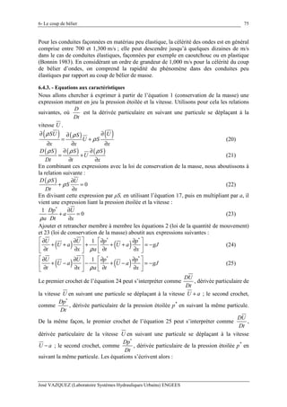 6- Le coup de bélier
José VAZQUEZ (Laboratoire Systèmes Hydrauliques Urbains) ENGEES
75
Pour les conduites façonnées en matériau peu élastique, la célérité des ondes est en général
comprise entre 700 et 1,300 m/s ; elle peut descendre jusqu’à quelques dizaines de m/s
dans le cas de conduites élastiques, façonnées par exemple en caoutchouc ou en plastique
(Bonnin 1983). En considérant un ordre de grandeur de 1,000 m/s pour la célérité du coup
de bélier d’ondes, on comprend la rapidité du phénomène dans des conduites peu
élastiques par rapport au coup de bélier de masse.
6.4.3. - Equations aux caractéristiques
Nous allons chercher à exprimer à partir de l’équation 1 (conservation de la masse) une
expression mettant en jeu la pression étoilée et la vitesse. Utilisons pour cela les relations
suivantes, où
D
Dt
est la dérivée particulaire en suivant une particule se déplaçant à la
vitesse U .
( ) ( ) ( )SU US
U S
x x x
ρ ρ
ρ
∂ ∂∂
= +
∂ ∂ ∂
(20)
( ) ( ) ( )D S S S
U
Dt t x
ρ ρ ρ∂ ∂
= +
∂ ∂
(21)
En combinant ces expressions avec la loi de conservation de la masse, nous aboutissons à
la relation suivante :
( ) 0
D S U
S
Dt x
ρ
ρ
∂
+ =
∂
(22)
En divisant cette expression par ρS, en utilisant l’équation 17, puis en multipliant par a, il
vient une expression liant la pression étoilée et la vitesse :
*
1
0
Dp U
a
a Dt xρ
∂
+ =
∂
(23)
Ajouter et retrancher membre à membre les équations 2 (loi de la quantité de mouvement)
et 23 (loi de conservation de la masse) aboutit aux expressions suivantes :
( ) ( )
* *
1U U p p
U a U a gJ
t x a t xρ
   ∂ ∂ ∂ ∂
+ + + + + = −   ∂ ∂ ∂ ∂  
(24)
( ) ( )
* *
1U U p p
U a U a gJ
t x a t xρ
   ∂ ∂ ∂ ∂
+ − − + − = −   ∂ ∂ ∂ ∂  
(25)
Le premier crochet de l’équation 24 peut s’interpréter comme
DU
Dt
, dérivée particulaire de
la vitesse U en suivant une particule se déplaçant à la vitesse U a+ ; le second crochet,
comme
*
Dp
Dt
, dérivée particulaire de la pression étoilée p*
en suivant la même particule.
De la même façon, le premier crochet de l’équation 25 peut s’interpréter comme
DU
Dt
,
dérivée particulaire de la vitesse U en suivant une particule se déplaçant à la vitesse
U a− ; le second crochet, comme
*
Dp
Dt
, dérivée particulaire de la pression étoilée p*
en
suivant la même particule. Les équations s’écrivent alors :
 