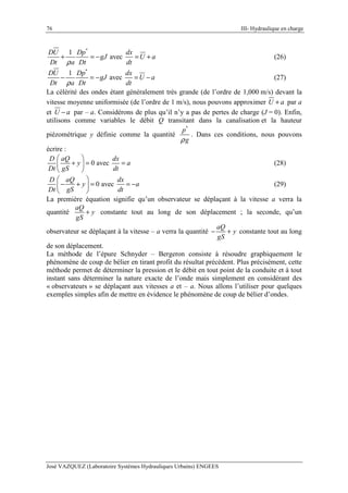 76 III- Hydraulique en charge
José VAZQUEZ (Laboratoire Systèmes Hydrauliques Urbains) ENGEES
*
1
avec
DU Dp dx
gJ U a
Dt a Dt dtρ
+ = − = + (26)
*
1
avec
DU Dp dx
gJ U a
Dt a Dt dtρ
− = − = − (27)
La célérité des ondes étant généralement très grande (de l’ordre de 1,000 m/s) devant la
vitesse moyenne uniformisée (de l’ordre de 1 m/s), nous pouvons approximer U a+ par a
et U a− par – a. Considérons de plus qu’il n’y a pas de pertes de charge (J = 0). Enfin,
utilisons comme variables le débit Q transitant dans la canalisation et la hauteur
piézométrique y définie comme la quantité
*
p
gρ
. Dans ces conditions, nous pouvons
écrire :
0 avec
D aQ dx
y a
Dt gS dt
 
+ = = 
 
(28)
0 avec
D aQ dx
y a
Dt gS dt
 
− + = = − 
 
(29)
La première équation signifie qu’un observateur se déplaçant à la vitesse a verra la
quantité
aQ
y
gS
+ constante tout au long de son déplacement ; la seconde, qu’un
observateur se déplaçant à la vitesse – a verra la quantité
aQ
y
gS
− + constante tout au long
de son déplacement.
La méthode de l’épure Schnyder – Bergeron consiste à résoudre graphiquement le
phénomène de coup de bélier en tirant profit du résultat précédent. Plus précisément, cette
méthode permet de déterminer la pression et le débit en tout point de la conduite et à tout
instant sans déterminer la nature exacte de l’onde mais simplement en considérant des
« observateurs » se déplaçant aux vitesses a et – a. Nous allons l’utiliser pour quelques
exemples simples afin de mettre en évidence le phénomène de coup de bélier d’ondes.
 