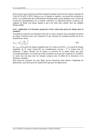 6- Le coup de bélier
José VAZQUEZ (Laboratoire Systèmes Hydrauliques Urbains) ENGEES
81
Il peut arriver que la pression absolue minimale atteigne la pression de vapeur saturante de
l’eau (0.239 mCE à 20°C). Dans ce cas, le liquide se vaporise ; une poche de cavitation se
forme. La conduite doit être suffisamment résistante pour ne pas imploser sous l’action de
la pression atmosphérique sur sa surface extérieure. La démarche décrite ci-dessus, qui
suppose un fluide sous phase liquide et qui n’est donc plus valable, doit être adaptée
(Pernès 2004).
6.4.5. - Application à la fermeture progressive d’une vanne (sans pertes de charge dans la
conduite)
Considérons à présent une fermeture lente de la vanne, toujours sans considérer de pertes
de charge. Utilisons pour cela l’équation 41 qui constitue un exemple possible de loi de
fermeture de vanne.
2
vanne 0
1
Q
t T
ξ ξ
 
=  
− 
(41)
Ici, ξvanne est la perte de charge singulière due à la vanne (en mCE) ; ξ0, la perte de charge
singulière de la vanne lorsqu’elle est complètement ouverte ; T, le temps total de
fermeture. L’épure illustrée sur la Figure se construit de la même façon que pour
l’exemple précédent, à ceci près qu’il faut considérer au moyen de l’équation 41 un débit à
la vanne non nul pour tous les instants compris entre le début de la fermeture et la
fermeture complète.
Nous pouvons constater sur cette figure qu’une fermeture lente atténue l’amplitude du
phénomène, aussi bien pour les surpressions que pour les dépressions.
 