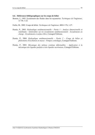 6- Le coup de bélier
José VAZQUEZ (Laboratoire Systèmes Hydrauliques Urbains) ENGEES
85
6.6. - Références bibliographiques sur les coups de bélier
Bonnin, J., 1983. Ecoulement des fluides dans les tuyauteries. Techniques de l'ingénieur,
A 738, 1-22.
Frelin, M., 2002. Coups de bélier. Techniques de l'ingénieur, BM 4 176, 1-27.
Pernès, P., 2003. Hydraulique unidimensionnelle - Partie 1 - Analyse dimensionelle et
similitudes - Généralités sur les écoulements unidimensionnels - Ecoulements en
charge - Ecoulements à surface libre, Cemagref Editions.
Pernès, P., 2004. Hydraulique unidimensionnelle - Partie 2 - Coups de bélier et
phénomène d'oscillation en masse - Pompes centrifuges, Cemagref Editions.
Pernès, P., 2003. Mécanique des milieux continus déformables - Application à la
mécanique des liquides parfaits et des liquides newtoniens, Cemagref Editions.
 