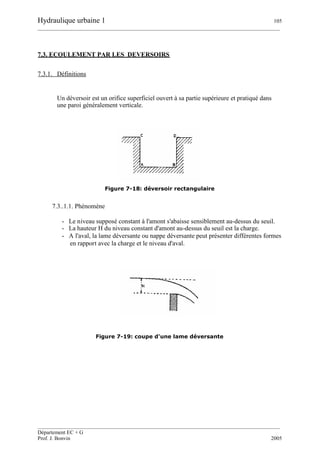 Hydraulique urbaine 1 105
__________________________________________________________________________________________
__________________________________________________________________________________________
Département EC + G
Prof. J. Bonvin 2005
7.3. ECOULEMENT PAR LES DEVERSOIRS
7.3.1. Définitions
Un déversoir est un orifice superficiel ouvert à sa partie supérieure et pratiqué dans
une paroi généralement verticale.
Figure 7-18: déversoir rectangulaire
7.3..1.1. Phénomène
- Le niveau supposé constant à l'amont s'abaisse sensiblement au-dessus du seuil.
- La hauteur H du niveau constant d'amont au-dessus du seuil est la charge.
- A l'aval, la lame déversante ou nappe déversante peut présenter différentes formes
en rapport avec la charge et le niveau d'aval.
Figure 7-19: coupe d'une lame déversante
 