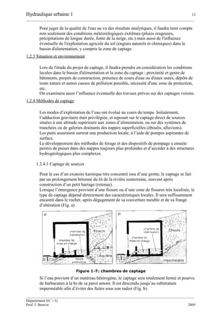Hydraulique urbaine 1 12
__________________________________________________________________________________________
__________________________________________________________________________________________
Département EC + G
Prof. J. Bonvin 2005
Pour juger de la qualité de l'eau au vu des résultats analytiques, il faudra tenir compte
non seulement des conditions météorologiques extrêmes (pluies orageuses,
précipitations de longue durée, fonte de la neige, etc.) mais aussi de l'influence
éventuelle de l'exploitation agricole du sol (engrais naturels et chimiques) dans le
bassin d'alimentation, y compris la zone de captage.
1.2.3 Situation et environnement
Lors de l'étude du projet de captage, il faudra prendre en considération les conditions
locales dans le bassin d'alimentation et la zone du captage : proximité et genre de
bâtiments, projets de construction, présence de cours d'eau ou d'eaux usées, dépôts de
toute nature et autres causes de pollution possible, nécessité d'une zone de protection,
etc..
On examinera aussi l’influence éventuelle des travaux prévus sur des captages voisins.
1.2.4 Méthodes de captage
Les modes d’exploitation de l’eau ont évolué au cours du temps. Initialement,
l’adduction gravitaire était privilégiée, et reposait sur le captage direct de sources
situées à une altitude supérieure aux zones d’alimentation, ou sur des systèmes de
tranchées ou de galeries drainants des nappes superficielles (éboulis, alluvions).
Les puits assuraient surtout une production locale, à l’aide de pompes aspirantes de
surface.
Le développement des méthodes de forage et des dispositifs de pompage a ensuite
permis de puiser dans des nappes toujours plus profondes et d’accéder à des structures
hydrogéologiques plus complexes.
1.2.4.1 Captage de sources
Pour le cas d’un exutoire karstique très concentré issu d’une grotte, le captage se fait
par un prolongement bétonné du lit de la rivière souterraine, souvent après
construction d’un petit barrage (retenue).
Lorsque l’émergence provient d’une fissure ou d’une zone de fissures très localisée, le
type de captage dépend directement des caractéristiques locales. Il sera suffisamment
encastré dans le rocher, après dégagement de sa couverture meuble et de sa frange
d’altération (Fig. a).
Figure 1-7: chambres de captage
Si l’eau provient d’un matériau hétérogène, le captage sera totalement fermé et pourvu
de barbacanes à la bs de sa paroi amont. Il est descendu jusqu’au substratum
imperméable afin d’éviter des fuites sous son radier (Fig. b).
 