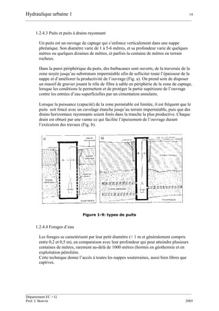 Hydraulique urbaine 1 14
__________________________________________________________________________________________
__________________________________________________________________________________________
Département EC + G
Prof. J. Bonvin 2005
1.2.4.3 Puits et puits à drains rayonnant
Un puits est un ouvrage de captage qui s’enfonce verticalement dans une nappe
phréatique. Son diamètre varie de 1 à 5-6 mètres, et sa profondeur varie de quelques
mètres ou quelques dizaines de mètres, et parfois la centaine de mètres en terrain
rocheux.
Dans la paroi périphérique du puits, des barbacanes sont ouverts, de la traversée de la
zone noyée jusqu’au substratum imperméable afin de solliciter toute l’épaisseur de la
nappe et d’améliorer la productivité de l’ouvrage (Fig. a). On prend soin de disposer
un massif de gravier jouant le rôle de filtre à sable en périphérie de la zone de captage,
lorsque les conditions le permettent et de protéger la partie supérieure de l’ouvrage
contre les entrées d’eau superficielles par un cimentation annulaire.
Lorsque la puissance (capacité) de la zone perméable est limitée, il est fréquent que le
puits soit foncé avec un cuvelage étanche jusqu’au terrain imperméable, puis que des
drains horizontaux rayonnants soient forés dans la tranche la plus productive. Chaque
drain est obturé par une vanne ce qui facilite l’épuisement de l’ouvrage durant
l’exécution des travaux (Fig. b).
Figure 1-9: types de puits
1.2.4.4 Forages d’eau
Les forages se caractérisent par leur petit diamètre (< 1 m et généralement compris
entre 0,2 et 0,5 m), en comparaison avec leur profondeur qui peut atteindre plusieurs
centaines de mètres, rarement au-delà de 1000 mètres (hormis en géothermie et en
exploitation pétrolière.
Cette technique donne l’accès à toutes les nappes souterraines, aussi bien libres que
captives.
 