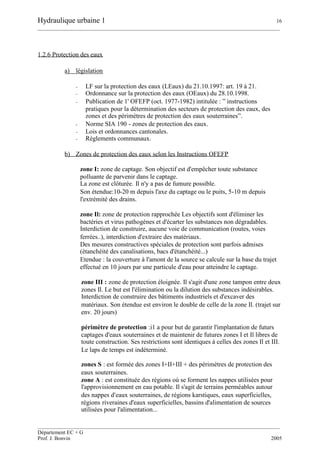 Hydraulique urbaine 1 16
__________________________________________________________________________________________
__________________________________________________________________________________________
Département EC + G
Prof. J. Bonvin 2005
1.2.6 Protection des eaux
a) législation
- LF sur la protection des eaux (LEaux) du 21.10.1997: art. 19 à 21.
- Ordonnance sur la protection des eaux (OEaux) du 28.10.1998.
- Publication de 1' OFEFP (oct. 1977-1982) intitulée : ” instructions
pratiques pour la détermination des secteurs de protection des eaux, des
zones et des périmètres de protection des eaux souterraines”.
- Norme SIA 190 - zones de protection des eaux.
- Lois et ordonnances cantonales.
- Règlements communaux.
b) Zones de protection des eaux selon les Instructions OFEFP
zone I: zone de captage. Son objectif est d'empêcher toute substance
polluante de parvenir dans le captage.
La zone est clôturée. Il n'y a pas de fumure possible.
Son étendue:10-20 m depuis l'axe du captage ou le puits, 5-10 m depuis
l'extrémité des drains.
zone Il: zone de protection rapprochée Les objectifs sont d'éliminer les
bactéries et virus pathogènes et d'écarter les substances non dégradables.
Interdiction de construire, aucune voie de communication (routes, voies
ferrées..), interdiction d'extraire des matériaux.
Des mesures constructives spéciales de protection sont parfois admises
(étanchéité des canalisations, bacs d'étanchéité...)
Etendue : la couverture à l'amont de la source se calcule sur la base du trajet
effectué en 10 jours par une particule d'eau pour atteindre le captage.
zone III : zone de protection éloignée. Il s'agit d'une zone tampon entre deux
zones Il. Le but est l'élimination ou la dilution des substances indésirables.
Interdiction de construire des bâtiments industriels et d'excaver des
matériaux. Son étendue est environ le double de celle de la zone Il. (trajet sur
env. 20 jours)
périmètre de protection :i1 a pour but de garantir l'implantation de futurs
captages d'eaux souterraines et de maintenir de futures zones I et Il libres de
toute construction. Ses restrictions sont identiques à celles des zones Il et III.
Le laps de temps est indéterminé.
zones S : est formée des zones I+II+III + des périmètres de protection des
eaux souterraines.
zone A : est constituée des régions où se forment les nappes utilisées pour
l'approvisionnement en eau potable. Il s'agit de terrains perméables autour
des nappes d'eaux souterraines, de régions karstiques, eaux superficielles,
régions riveraines d'eaux superficielles, bassins d'alimentation de sources
utilisées pour l'alimentation...
 