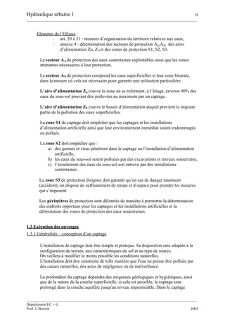 Hydraulique urbaine 1 18
__________________________________________________________________________________________
__________________________________________________________________________________________
Département EC + G
Prof. J. Bonvin 2005
Eléments de l’OEaux :
- art. 29 à 31 : mesures d’organisation du territoire relatives aux eaux,
- annexe 4 : détermination des secteurs de protection Au,A0, des aires
d’alimentation Zu, Z0 et des zones de protection S1, S2, S3.
Le secteur Au de protection des eaux souterraines exploitables ainsi que les zones
attenantes nécessaires à leur protection.
Le secteur A0 de protection comprend les eaux superficielles et leur zone littorale,
dans la mesure où cela est nécessaire pour garantir une utilisation particulière.
L’aire d’alimentation Zu couvre la zone où se reforment, à l’étiage, environ 90% des
eaux du sous-sol pouvant être prélevées au maximum par un captage.
L’aire d’alimentation Z0 couvre le bassin d’alimentation duquel provient la majeure
partie de la pollution des eaux superficielles.
La zone S1 de captage doit empêcher que les captages et les installations
d’alimentation artificielle ainsi que leur environnement immédiat soient endommagés
ou pollués.
La zone S2 doit empêcher que :
a) des germes et virus pénètrent dans le captage ou l’installation d’alimentation
artificielle,
b) les eaux du sous-sol soient polluées par des excavations et travaux souterrains,
c) l’écoulement des eaux du sous-sol soit entravé par des installations
souterraines.
La zone S3 de protection éloignée doit garantir qu’en cas de danger imminent
(accident), on dispose de suffisamment de temps et d’espace pour prendre les mesures
qui s’imposent.
Les périmètres de protection sont délimités de manière à permettre la détermination
des endroits opportuns pour les captages et les installations artificielles et la
délimitation des zones de protection des eaux souterraines.
1.3 Exécution des ouvrages
1.3.1 Généralités – conception d’un captage
L'installation de captage doit être simple et pratique. Sa disposition sera adaptée à la
configuration du terrain, aux caractéristiques du sol et au type de source.
On veillera à modifier le moins possible les conditions naturelles.
L'installation doit être construite de telle manière que l'eau ne puisse être polluée par
des causes naturelles, des actes de négligence ou de malveillance.
La profondeur du captage dépendra des exigences géologiques et hygiéniques, ainsi
que de la nature de la couche superficielle; si cela est possible, le captage sera
prolongé dans la couche aquifère jusqu'au niveau imperméable. Dans le captage
 