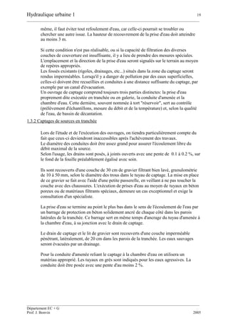 Hydraulique urbaine 1 19
__________________________________________________________________________________________
__________________________________________________________________________________________
Département EC + G
Prof. J. Bonvin 2005
même, il faut éviter tout refoulement d'eau, car celle-ci pourrait se troubler ou
chercher une autre issue. La hauteur de recouvrement de la prise d'eau doit atteindre
au moins 3 m.
Si cette condition n'est pas réalisable, ou si la capacité de filtration des diverses
couches de couverture est insuffisante, il y a lieu de prendre des mesures spéciales.
L'emplacement et la direction de la prise d'eau seront signalés sur le terrain au moyen
de repères appropriés.
Les fossés existants (rigoles, drainages, etc...) situés dans la zone du captage seront
rendus imperméables. Lorsqu'il y a danger de pollution par des eaux superficielles,
celles-ci doivent être recueillies et conduites à une distance suffisante du captage, par
exemple par un canal d'évacuation.
Un ouvrage de captage comprend toujours trois parties distinctes: la prise d'eau
proprement dite exécutée en tranchée ou en galerie, la conduite d'amenée et la
chambre d'eau. Cette dernière, souvent nommée à tort "réservoir", sert au contrôle
(prélèvement d'échantillons, mesure du débit et de la température) et, selon la qualité
de l'eau, de bassin de décantation.
1.3.2 Captages de sources en tranchée
Lors de l'étude et de l'exécution des ouvrages, on tiendra particulièrement compte du
fait que ceux-ci deviendront inaccessibles après l'achèvement des travaux.
Le diamètre des conduites doit être assez grand pour assurer l'écoulement libre du
débit maximal de la source.
Selon l'usage, les drains sont posés, à joints ouverts avec une pente de 0.1 à 0.2 %, sur
le fond de la fouille préalablement égalisé avec soin.
Ils sont recouverts d'une couche de 30 cm de gravier filtrant bien lavé, granulométrie
de 10 à 50 mm, selon le diamètre des trous dans le tuyau de captage. La mise en place
de ce gravier se fait avec l'aide d'une petite passerelle, en veillant à ne pas toucher la
couche avec des chaussures. L'exécution de prises d'eau au moyen de tuyaux en béton
poreux ou de matériaux filtrants spéciaux, demeure un cas exceptionnel et exige la
consultation d'un spécialiste.
La prise d'eau se termine au point le plus bas dans le sens de l'écoulement de l'eau par
un barrage de protection en béton solidement ancré de chaque côté dans les parois
latérales de la tranchée. Ce barrage sert en même temps d'ancrage du tuyau d'amenée à
la chambre d'eau, à sa jonction avec le drain de captage.
Le drain de captage et le lit de gravier sont recouverts d'une couche imperméable
pénétrant, latéralement, de 20 cm dans les parois de la tranchée. Les eaux sauvages
seront évacuées par un drainage.
Pour la conduite d'amenée reliant le captage à la chambre d'eau on utilisera un
matériau approprié. Les tuyaux en grès sont indiqués pour les eaux agressives. La
conduite doit être posée avec une pente d'au moins 2 %.
 