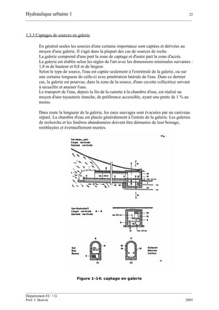 Hydraulique urbaine 1 22
__________________________________________________________________________________________
__________________________________________________________________________________________
Département EC + G
Prof. J. Bonvin 2005
1.3.3 Captages de sources en galerie
En général seules les sources d'une certaine importance sont captées et dérivées au
moyen d'une galerie. Il s'agit dans la plupart des cas de sources de roche.
La galerie comprend d'une part la zone de captage et d'autre part la zone d'accès.
La galerie est établie selon les règles de l'art avec les dimensions minimales suivantes :
1,8 m de hauteur et 0,8 m de largeur.
Selon le type de source, l'eau est captée seulement à l'extrémité de la galerie, ou sur
une certaine longueur de celle-ci avec pénétration latérale de l'eau. Dans ce dernier
cas, la galerie est pourvue, dans la zone de la source, d'une cuvette collectrice servant
à recueillir et amener l'eau.
Le transport de l'eau, depuis la fin de la cunette à la chambre d'eau, est réalisé au
moyen d'une tuyauterie étanche, de préférence accessible, ayant une pente de 1 % au
moins.
Dans toute la longueur de la galerie, les eaux sauvages sont évacuées par un caniveau
séparé. La chambre d'eau est placée généralement à l'entrée de la galerie. Les galeries
de recherche et les fenêtres abandonnées doivent être démunies de leur boisage,
remblayées et éventuellement murées.
Figure 1-14: captage en galerie
 