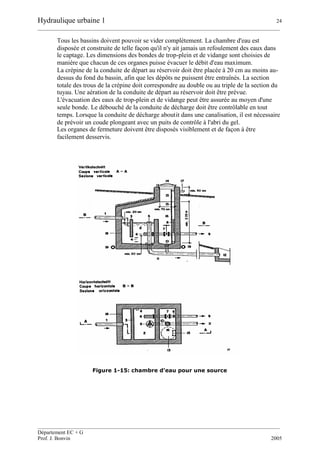 Hydraulique urbaine 1 24
__________________________________________________________________________________________
__________________________________________________________________________________________
Département EC + G
Prof. J. Bonvin 2005
Tous les bassins doivent pouvoir se vider complètement. La chambre d'eau est
disposée et construite de telle façon qu'il n'y ait jamais un refoulement des eaux dans
le captage. Les dimensions des bondes de trop-plein et de vidange sont choisies de
manière que chacun de ces organes puisse évacuer le débit d'eau maximum.
La crépine de la conduite de départ au réservoir doit être placée à 20 cm au moins au-
dessus du fond du bassin, afin que les dépôts ne puissent être entraînés. La section
totale des trous de la crépine doit correspondre au double ou au triple de la section du
tuyau. Une aération de la conduite de départ au réservoir doit être prévue.
L'évacuation des eaux de trop-plein et de vidange peut être assurée au moyen d'une
seule bonde. Le débouché de la conduite de décharge doit être contrôlable en tout
temps. Lorsque la conduite de décharge aboutit dans une canalisation, il est nécessaire
de prévoir un coude plongeant avec un puits de contrôle à l'abri du gel.
Les organes de fermeture doivent être disposés visiblement et de façon à être
facilement desservis.
Figure 1-15: chambre d'eau pour une source
 