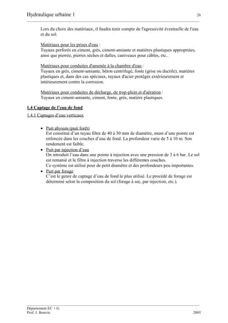 Hydraulique urbaine 1 26
__________________________________________________________________________________________
__________________________________________________________________________________________
Département EC + G
Prof. J. Bonvin 2005
Lors du choix des matériaux, il faudra tenir compte de l'agressivité éventuelle de l'eau
et du sol.
Matériaux pour les prises d'eau :
Tuyaux perforés en ciment, grès, ciment-amiante et matières plastiques appropriées,
ainsi que pierrée, pierres sèches et dalles, caniveaux pour câbles, etc..
Matériaux pour conduites d'amenée à la chambre d'eau :
Tuyaux en grès, ciment-amiante, béton centrifugé, fonte (grise ou ductile), matières
plastiques et, dans des cas spéciaux, tuyaux d'acier protégés extérieurement et
intérieurement contre la corrosion.
Matériaux pour conduites de décharge, de trop-plein et d'aération :
Tuyaux en ciment-amiante, ciment, fonte, grès, matière plastiques.
1.4 Captage de l’eau de fond
1.4.1 Captages d’eau verticaux
 Puit abyssin (puit forêt)
Est constitué d’un tuyau filtre de 40 à 50 mm de diamètre, muni d’une pointe est
enfoncée dans les couches d’eau de fond. La profondeur varie de 5 à 10 m. Son
rendement est faible.
 Puit par injection d’eau
On introduit l’eau dans une pointe à injection avec une pression de 3 à 6 bar. Le sol
est remanié et le filtre à injection traverse les différentes couches.
Ce système est utilisé pour de petit diamètre et des profondeurs peu importantes.
 Puit par forage
C’est le genre de captage d’eau de fond le plus utilisé. Le procédé de forage est
déterminé selon la composition du sol (forage à sec, par injection, etc.).
 