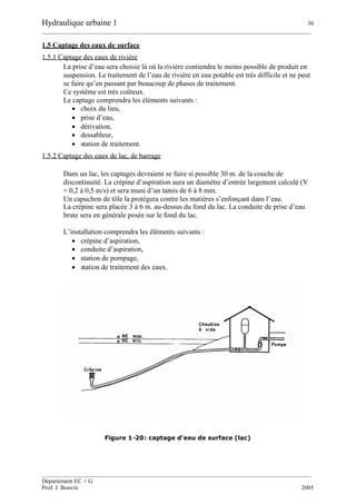 Hydraulique urbaine 1 30
__________________________________________________________________________________________
__________________________________________________________________________________________
Département EC + G
Prof. J. Bonvin 2005
1.5 Captage des eaux de surface
1.5.1 Captage des eaux de rivière
La prise d’eau sera choisie là où la rivière contiendra le moins possible de produit en
suspension. Le traitement de l’eau de rivière en eau potable est très difficile et ne peut
se faire qu’en passant par beaucoup de phases de traitement.
Ce système est très coûteux.
Le captage comprendra les éléments suivants :
 choix du lieu,
 prise d’eau,
 dérivation,
 dessableur,
 station de traitement.
1.5.2 Captage des eaux de lac, de barrage
Dans un lac, les captages devraient se faire si possible 30 m. de la couche de
discontinuité. La crépine d’aspiration aura un diamètre d’entrée largement calculé (V
= 0,2 à 0,5 m/s) et sera muni d’un tamis de 6 à 8 mm.
Un capuchon de tôle la protègera contre les matières s’enfonçant dans l’eau.
La crépine sera placée 3 à 6 m. au-dessus du fond du lac. La conduite de prise d’eau
brute sera en générale posée sur le fond du lac.
L’installation comprendra les éléments suivants :
 crépine d’aspiration,
 conduite d’aspiration,
 station de pompage,
 station de traitement des eaux.
Figure 1-20: captage d'eau de surface (lac)
 