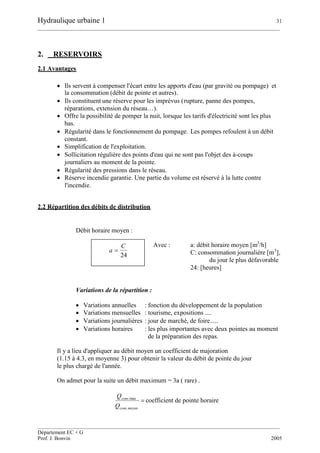 Hydraulique urbaine 1 31
__________________________________________________________________________________________
__________________________________________________________________________________________
Département EC + G
Prof. J. Bonvin 2005
2. RESERVOIRS
2.1 Avantages
 Ils servent à compenser l'écart entre les apports d'eau (par gravité ou pompage) et
la consommation (débit de pointe et autres).
 Ils constituent une réserve pour les imprévus (rupture, panne des pompes,
réparations, extension du réseau…).
 Offre la possibilité de pomper la nuit, lorsque les tarifs d'électricité sont les plus
bas.
 Régularité dans le fonctionnement du pompage. Les pompes refoulent à un débit
constant.
 Simplification de l'exploitation.
 Sollicitation régulière des points d'eau qui ne sont pas l'objet des à-coups
journaliers au moment de la pointe.
 Régularité des pressions dans le réseau.
 Réserve incendie garantie. Une partie du volume est réservé à la lutte contre
l'incendie.
2.2 Répartition des débits de distribution
Débit horaire moyen :
Avec : a: débit horaire moyen [m3
/h]
C: consommation journalière [m3
],
du jour le plus défavorable
24: [heures]
Variations de la répartition :
 Variations annuelles : fonction du développement de la population
 Variations mensuelles : tourisme, expositions ....
 Variations journalières : jour de marché, de foire.....
 Variations horaires : les plus importantes avec deux pointes au moment
de la préparation des repas.
Il y a lieu d'appliquer au débit moyen un coefficient de majoration
(1.15 à 4.3, en moyenne 3) pour obtenir la valeur du débit de pointe du jour
le plus chargé de l'année.
On admet pour la suite un débit maximum = 3a ( rare) .

moyencons
cons
Q
Q
.
max.
coefficient de pointe horaire
24
C
a 
 