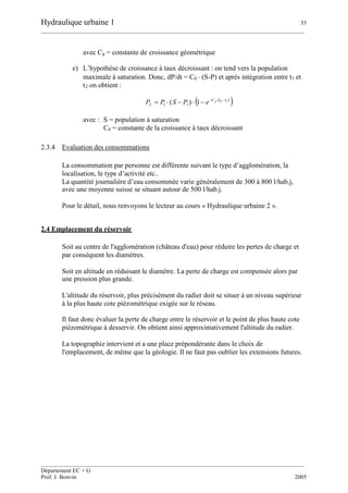 Hydraulique urbaine 1 33
__________________________________________________________________________________________
__________________________________________________________________________________________
Département EC + G
Prof. J. Bonvin 2005
avec Cg = constante de croissance géométrique
e) L’hypothèse de croissance à taux décroissant : on tend vers la population
maximale à saturation. Donc, dP/dt = Cd (S-P) et après intégration entre t1 et
t2 on obtient :
 
 12
1)( 112
ttCd
ePSPP 

avec : S = population à saturation
Cd = constante de la croissance à taux décroissant
2.3.4 Evaluation des consommations
La consommation par personne est différente suivant le type d’agglomération, la
localisation, le type d’activité etc..
La quantité journalière d’eau consommée varie généralement de 300 à 800 l/hab.j,
avec une moyenne suisse se situant autour de 500 l/hab.j.
Pour le détail, nous renvoyons le lecteur au cours « Hydraulique urbaine 2 ».
2.4 Emplacement du réservoir
Soit au centre de l'agglomération (château d'eau) pour réduire les pertes de charge et
par conséquent les diamètres.
Soit en altitude en réduisant le diamètre. La perte de charge est compensée alors par
une pression plus grande.
L'altitude du réservoir, plus précisément du radier doit se situer à un niveau supérieur
à la plus haute cote piézométrique exigée sur le réseau.
Il faut donc évaluer la perte de charge entre le réservoir et le point de plus haute cote
piézométrique à desservir. On obtient ainsi approximativement l'altitude du radier.
La topographie intervient et a une place prépondérante dans le choix de
l'emplacement, de même que la géologie. Il ne faut pas oublier les extensions futures.
 