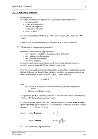 Hydraulique urbaine 1 36
__________________________________________________________________________________________
__________________________________________________________________________________________
Département EC + G
Prof. J. Bonvin 2005
2.5 Capacité des réservoirs
a) Besoins en eau
Ils varient suivant le type de localités. Ces éléments à rechercher sont:
- besoins publics,
- exploitations agricoles,
- besoins des végétaux,
- alimentation humaine,
- autres besoins.
Les besoins varient de 200 1/hab./j à 500 1/hab./j jusqu’à 750 1/hab./j ou 1000
1/hab./j.
Il faudra tenir également compte des fontaines et de la réserve incendie.
b) Variation de la consommation journalière
On observe dans toutes les agglomérations :
- des variations journalières (horaires), débits de pointe,
- des variations hebdomadaires,
- des variations saisonnières,
- des débits extrêmes.
La consommation maximale d’une période choisie peut être déterminée en
première approximation à l’aide de relations empiriques.
Pour des petites agglomérations résidentielles, la formule de Goodrich permet de
calculer le facteur par lequel il faut multiplier les débits moyens pour obtenir les
débits maximaux de diverses périodes (1 jour, 7 jours, 30 jours).
10.0
180 
 tp
avec :
p = facteur de pointe (% de la consommation journalière moyenne de
l’année)
t = période considérée en jours
Ex : pour t=1, p=180% : le débit journalier le plus élevé au cours d’une année est
1,8 fois le débit journalier moyen de l’année.
Le débit moyen du jour de plus forte consommation peut être obtenu en première
approximation par pondération de la consommation journalière moyenne selon la
relation : Qj,max = Qj,moy
Avec : selon Johnson : 2.0
5
E

selon Hermon : 5.0
4
14
1
E

où : = coefficient de pondération
 