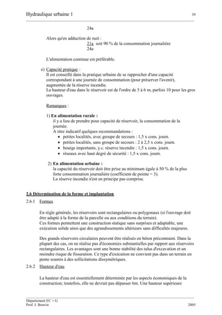 Hydraulique urbaine 1 39
__________________________________________________________________________________________
__________________________________________________________________________________________
Département EC + G
Prof. J. Bonvin 2005
24a
Alors qu'en adduction de nuit :
21a soit 90 % de la consommation journalière
24a
L'alimentation continue est préférable.
e) Capacité pratique :
Il est conseillé dans la pratique urbaine de se rapprocher d'une capacité
correspondant à une journée de consommation (pour préserver l'avenir),
augmentée de la réserve incendie.
La hauteur d'eau dans le réservoir est de l'ordre de 5 à 6 m, parfois 10 pour les gros
ouvrages.
Remarques :
1) En alimentation rurale :
il y a lieu de prendre pour capacité de réservoir, la consommation de la
journée.
A titre indicatif quelques recommandations :
 petites localités, avec groupe de secours : 1,5 x cons. journ.
 petites localités, sans groupe de secours : 2 à 2,5 x cons. journ.
 bourgs importants, y.c. réserve incendie : 1,5 x cons. journ.
 réseaux avec haut degré de sécurité : 1,5 x cons. journ.
2) En alimentation urbaine :
la capacité du réservoir doit être prise au minimum égale à 50 % de la plus
forte consommation journalière (coefficient de pointe = 3).
La réserve incendie n'est en principe pas comprise.
2.6 Détermination de la forme et implantation
2.6.1 Formes
En règle générale, les réservoirs sont rectangulaires ou polygonaux (si l'ouvrage doit
être adapté à la forme de la parcelle ou aux conditions du terrain).
Ces formes permettent une construction statique sans surprises et adaptable, une
exécution solide ainsi que des agrandissements ultérieurs sans difficultés majeures.
Des grands réservoirs circulaires peuvent être réalisés en béton précontraint. Dans la
plupart des cas, on ne réalise pas d'économies substantielles par rapport aux réservoirs
rectangulaires. Les avantages sont une bonne stabilité des talus d'excavation et un
moindre risque de fissuration. Ce type d'exécution ne convient pas dans un terrain en
pente soumis à des sollicitations dissymétriques.
2.6.2 Hauteur d'eau
La hauteur d'eau est essentiellement déterminée par les aspects économiques de la
construction; toutefois, elle ne devrait pas dépasser 6m. Une hauteur supérieure
 