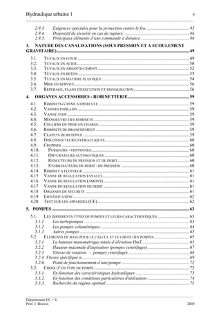 Hydraulique urbaine 1 4
__________________________________________________________________________________________
__________________________________________________________________________________________
Département EC + G
Prof. J. Bonvin 2005
2.9.3. Exigences spéciales pour la protection contre le feu.......................................45
2.9.4. Dispositif de sécurité en cas de rupture ...........................................................46
2.9.5. Principaux éléments d’une commande à distance ...........................................46
3. NATURE DES CANALISATIONS (SOUS PRESSION ET A ECOULEMENT
GRAVITAIRE).......................................................................................................................49
3.1. TUYAUX EN FONTE ....................................................................................................49
3.2. TUYAUX EN ACIER.....................................................................................................50
3.3. TUYAUX EN AMIANTE-CIMENT ..................................................................................52
3.4. TUYAUX EN BETON....................................................................................................53
3.5. TUYAUX EN MATIERE PLASTIQUE ..............................................................................54
3.6. MISE EN SERVICE.......................................................................................................56
3.7. REPERAGE, PLANS D'EXECUTION ET SIGNALISATION..................................................56
4. ORGANES ACCESSOIRES - ROBINETTERIE.......................................................59
4.1. ROBINETS-VANNE A OPERCULE .................................................................................59
4.2. VANNES PAPILLON ....................................................................................................59
4.3. VANNE STOP..............................................................................................................59
4.4. MANOEUVRE DES ROBINETS ......................................................................................59
4.5. COLLIERS DE PRISE EN CHARGE .................................................................................59
4.6. ROBINETS DE BRANCHEMENT ....................................................................................59
4.7. CLAPETS DE RETENUE ...............................................................................................59
4.8. DISCONNECTEURS HYDRAULIQUES............................................................................60
4.9. CREPINES ..................................................................................................................60
4.10. PURGEURS - VENTOUSES........................................................................................60
4.11. OBTURATEURS AUTOMATIQUES ............................................................................60
4.12. REDUCTEURS DE PRESSION ET DE DEBIT ................................................................60
4.13. STABILISATEURS DE DEBIT - DE PRESSION .............................................................60
4.14 ROBINET A FLOTTEUR................................................................................................61
4.15 VANNE DE REGULATION (AVALE) ..............................................................................61
4.16 VANNE DE REGULATION (AMONT) .............................................................................61
4.17 VANNE DE REGULATION DE DEBIT .............................................................................61
4.18 ORGANES DE SECURITE .............................................................................................61
4.19 IDENTIFICATION ........................................................................................................62
4.20 TEST SUR LES APPAREILS (CE) ..................................................................................62
5. POMPES ...........................................................................................................................63
5.1. LES DIFFERENTS TYPES DE POMPES ET LEURS CARACTERISTIQUES ............................63
5.1.1 Les turbopompes ..............................................................................................63
5.1.2 Les pompes volumétriques ...............................................................................64
5.1.3 Autres pompes ..................................................................................................65
5.2. ELEMENTS DE BASE POUR LE CALCUL ET LE CHOIX DES POMPES................................65
5.2.1 La hauteur manométrique totale d’élévation HmT ..........................................65
5.2.2 Hauteur maximale d'aspiration (pompes centrifuges) .....................................67
5.2.3 Vitesse de rotation - pompes centrifuges.......................................................68
5.2.4 Vitesse spécifique ns ...............................................................................................69
5.2.6. Point de fonctionnement d’une pompe .............................................................72
5.3. CHOIX D’UN TYPE DE POMPE .....................................................................................73
5.3.1. En fonction des caractéristiques hydrauliques ................................................73
5.3.2. En fonction des conditions particulières d'utilisation......................................74
5.3.3. Recherche du régime optimal...........................................................................75
 