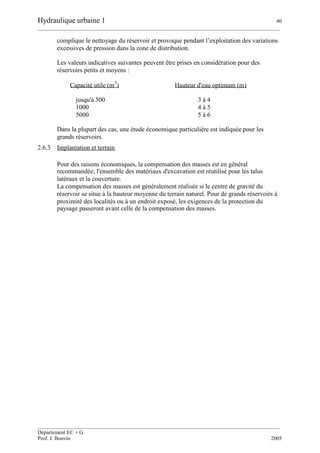 Hydraulique urbaine 1 40
__________________________________________________________________________________________
__________________________________________________________________________________________
Département EC + G
Prof. J. Bonvin 2005
complique le nettoyage du réservoir et provoque pendant l’exploitation des variations
excessives de pression dans la zone de distribution.
Les valeurs indicatives suivantes peuvent être prises en considération pour des
réservoirs petits et moyens :
Capacité utile (m
3
) Hauteur d'eau optimum (m)
jusqu'à 500 3 à 4
1000 4 à 5
5000 5 à 6
Dans la plupart des cas, une étude économique particulière est indiquée pour les
grands réservoirs.
2.6.3 Implantation et terrain
Pour des raisons économiques, la compensation des masses est en général
recommandée; l'ensemble des matériaux d'excavation est réutilisé pour les talus
latéraux et la couverture.
La compensation des masses est généralement réalisée si le centre de gravité du
réservoir se situe à la hauteur moyenne du terrain naturel. Pour de grands réservoirs à
proximité des localités ou à un endroit exposé, les exigences de la protection du
paysage passeront avant celle de la compensation des masses.
 