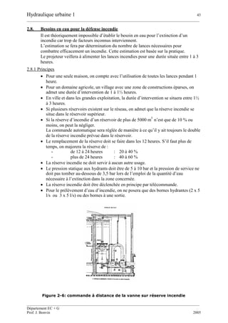 Hydraulique urbaine 1 43
__________________________________________________________________________________________
__________________________________________________________________________________________
Département EC + G
Prof. J. Bonvin 2005
2.8. Besoins en eau pour la défense incendie
Il est théoriquement impossible d’établir le besoin en eau pour l’extinction d’un
incendie car trop de facteurs inconnus interviennent.
L’estimation se fera par détermination du nombre de lances nécessaires pour
combattre efficacement un incendie. Cette estimation est basée sur la pratique.
Le projeteur veillera à alimenter les lances incendies pour une durée située entre 1 à 3
heures.
2.8.1 Principes
 Pour une seule maison, on compte avec l’utilisation de toutes les lances pendant 1
heure.
 Pour un domaine agricole, un village avec une zone de constructions éparses, on
admet une durée d’intervention de 1 à 1½ heures.
 En ville et dans les grandes exploitation, la durée d’intervention se situera entre 1½
à 3 heures.
 Si plusieurs réservoirs existent sur le réseau, on admet que la réserve incendie se
situe dans le réservoir supérieur.
 Si la réserve d’incendie d’un réservoir de plus de 5000 m
3
n’est que de 10 % ou
moins, on peut la négliger.
La commande automatique sera réglée de manière à ce qu’il y ait toujours le double
de la réserve incendie prévue dans le réservoir.
 Le remplacement de la réserve doit se faire dans les 12 heures. S’il faut plus de
temps, on majorera la réserve de :
- de 12 à 24 heures : 20 à 40 %
- plus de 24 heures : 40 à 60 %
 La réserve incendie ne doit servir à aucun autre usage.
 Le pression statique aux hydrants doit être de 5 à 10 bar et la pression de service ne
doit pas tomber au-dessous de 3,5 bar lors de l’emploi de la quantité d’eau
nécessaire à l’extinction dans la zone concernée.
 La réserve incendie doit être déclenchée en principe par télécommande.
 Pour le prélèvement d’eau d’incendie, on ne posera que des bornes hydrantes (2 x 5
l/s ou 3 x 5 l/s) ou des bornes à une sortie.
Figure 2-6: commande à distance de la vanne sur réserve incendie
 