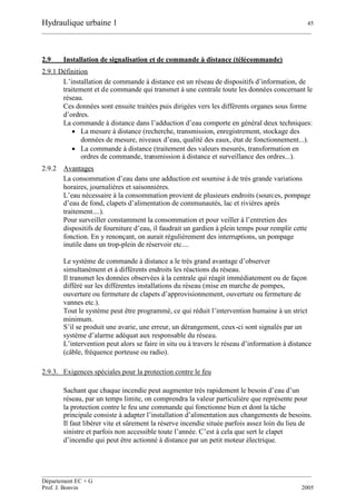 Hydraulique urbaine 1 45
__________________________________________________________________________________________
__________________________________________________________________________________________
Département EC + G
Prof. J. Bonvin 2005
2.9 Installation de signalisation et de commande à distance (télécommande)
2.9.1 Définition
L’installation de commande à distance est un réseau de dispositifs d’information, de
traitement et de commande qui transmet à une centrale toute les données concernant le
réseau.
Ces données sont ensuite traitées puis dirigées vers les différents organes sous forme
d’ordres.
La commande à distance dans l’adduction d’eau comporte en général deux techniques:
 La mesure à distance (recherche, transmission, enregistrement, stockage des
données de mesure, niveaux d’eau, qualité des eaux, état de fonctionnement...).
 La commande à distance (traitement des valeurs mesurés, transformation en
ordres de commande, transmission à distance et surveillance des ordres...).
2.9.2 Avantages
La consommation d’eau dans une adduction est soumise à de très grande variations
horaires, journalières et saisonnières.
L’eau nécessaire à la consommation provient de plusieurs endroits (sources, pompage
d’eau de fond, clapets d’alimentation de communautés, lac et rivières après
traitement....).
Pour surveiller constamment la consommation et pour veiller à l’entretien des
dispositifs de fourniture d’eau, il faudrait un gardien à plein temps pour remplir cette
fonction. En y renonçant, on aurait régulièrement des interruptions, un pompage
inutile dans un trop-plein de réservoir etc....
Le système de commande à distance a le très grand avantage d’observer
simultanément et à différents endroits les réactions du réseau.
Il transmet les données observées à la centrale qui réagit immédiatement ou de façon
différé sur les différentes installations du réseau (mise en marche de pompes,
ouverture ou fermeture de clapets d’approvisionnement, ouverture ou fermeture de
vannes etc.).
Tout le système peut être programmé, ce qui réduit l’intervention humaine à un strict
minimum.
S’il se produit une avarie, une erreur, un dérangement, ceux-ci sont signalés par un
système d’alarme adéquat aux responsable du réseau.
L’intervention peut alors se faire in situ ou à travers le réseau d’information à distance
(câble, fréquence porteuse ou radio).
2.9.3. Exigences spéciales pour la protection contre le feu
Sachant que chaque incendie peut augmenter très rapidement le besoin d’eau d’un
réseau, par un temps limite, on comprendra la valeur particulière que représente pour
la protection contre le feu une commande qui fonctionne bien et dont la tâche
principale consiste à adapter l’installation d’alimentation aux changements de besoins.
Il faut libérer vite et sûrement la réserve incendie située parfois assez loin du lieu de
sinistre et parfois non accessible toute l’année. C’est à cela que sert le clapet
d’incendie qui peut être actionné à distance par un petit moteur électrique.
 
