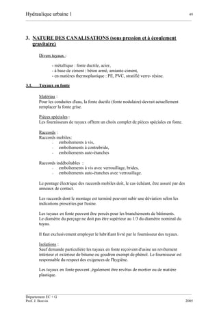 Hydraulique urbaine 1 49
__________________________________________________________________________________________
__________________________________________________________________________________________
Département EC + G
Prof. J. Bonvin 2005
3. NATURE DES CANALISATIONS (sous pression et à écoulement
gravitaire)
Divers tuyaux :
- métallique : fonte ductile, acier,
- à base de ciment : béton armé, amiante-ciment,
- en matières thermoplastique : PE, PVC, stratifié verre- résine.
3.1. Tuyaux en fonte
Matériau :
Pour les conduites d'eau, la fonte ductile (fonte nodulaire) devrait actuellement
remplacer la fonte grise.
Pièces spéciales :
Les fournisseurs de tuyaux offrent un choix complet de pièces spéciales en fonte.
Raccords :
Raccords mobiles:
- emboîtements à vis,
- emboîtements à contrebride,
- emboîtements auto-étanches
Raccords indéboîtables :
- emboîtements à vis avec verrouillage, brides,
- emboîtements auto-étanches avec verrouillage.
Le pontage électrique des raccords mobiles doit, le cas échéant, être assuré par des
anneaux de contact.
Les raccords dont le montage est terminé peuvent subir une déviation selon les
indications prescrites par l'usine.
Les tuyaux en fonte peuvent être percés pour les branchements de bâtiments.
Le diamètre du perçage ne doit pas être supérieur au 1/3 du diamètre nominal du
tuyau.
Il faut exclusivement employer le lubrifiant livré par le fournisseur des tuyaux.
Isolations :
Sauf demande particulière les tuyaux en fonte reçoivent d'usine un revêtement
intérieur et extérieur de bitume ou goudron exempt de phénol. Le fournisseur est
responsable du respect des exigences de l'hygiène.
Les tuyaux en fonte peuvent ‚également être revêtus de mortier ou de matière
plastique.
 