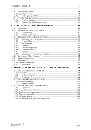 Hydraulique urbaine 1 5
__________________________________________________________________________________________
__________________________________________________________________________________________
Département EC + G
Prof. J. Bonvin 2005
5.4. COUPLAGE DE POMPES ..............................................................................................78
5.4.1. Couplage en série...................................................................................................78
5.4.2 Couplage en parallèle ......................................................................................79
5.5. AUTRES TYPES DE POMPES ........................................................................................80
5.5.1. Vis d’Archimède ...............................................................................................80
5.5.2. Pompage par émulsion ou air-lift ....................................................................80
6. LES PETITES CENTRALES HYDRAULIQUES .....................................................81
6.1. DEFINITION ...............................................................................................................81
6.2 . TECHNOLOGIE DES PETITES CENTRALES ....................................................................82
6.2.1. Classification....................................................................................................82
6.2.2. Notions techniques ...........................................................................................82
6.3. LES ELEMENTS D’UNE PETITE CENTRALE ...................................................................83
6.3.1. La prise d’eau et la retenue..............................................................................83
6.3.2. Le dessableur....................................................................................................85
6.3.3 Canal d’amenée....................................................................................................86
6.3.4 Chambres .........................................................................................................88
6.3.5. Grilles et dégrillage .........................................................................................89
6.3.6. Conduite forcée ................................................................................................89
6.3.7. Turbines............................................................................................................89
6.3.8 Générateurs, commande et régulation .............................................................92
6.4 . RENTABILITE / PRIX DE REVIENT ...............................................................................92
6.5. LOIS ET ORDONNANCES ............................................................................................93
6.6. COMPLEMENTS ..........................................................................................................93
6.6.1 Débits à disposition ................................................................................................93
6.6.2. Production ........................................................................................................94
7. ECOULEMENT PAR LES ORIFICES - AJUTAGES - DEVERSOIRS ..................95
7.1 ECOULEMENT PAR LES ORIFICES .........................................................................95
7.1.1 Généralités ..............................................................................................................95
7.1.2 Orifices non noyés ............................................................................................96
7.1.3 Orifices noyés .................................................................................................101
7.2 ECOULEMENT PAR LES AJUTAGES.....................................................................102
7.2.1 Ajutage cylindrique ..............................................................................................102
7.2.2 Ajutage conique..............................................................................................103
7.3. ECOULEMENTPAR LES DEVERSOIRS ...............................................................105
7.3.1. Définitions ......................................................................................................105
7.3.2 Classification des déversoirs...............................................................................106
7.3.3 Ecoulement par nappe libre ..................................................................................107
7.3.4 Déversoir triangulaire..........................................................................................109
7.3.5 . Déversoir latéral .................................................................................................109
7.3.6 Déversoir à crête épaisse ou large seuil .............................................................110
 