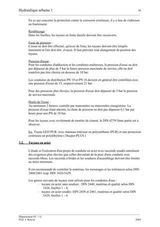 Hydraulique urbaine 1 50
__________________________________________________________________________________________
__________________________________________________________________________________________
Département EC + G
Prof. J. Bonvin 2005
En ce qui concerne la protection contre la corrosion extérieure, il y a lieu de s'adresser
au fournisseur.
Remblayage :
Dans les fouilles, les tuyaux en fonte ductile doivent être recouverts.
Essai de pression :
L'essai ne doit être effectué‚ qu'avec de l'eau; les tuyaux doivent être remplis
lentement et l'air doit être ‚évacué. Il faut prévenir tout changement de position des
tuyaux.
Pression d'essai :
Pour les conduites d'adduction et les conduites maîtresses, la pression d'essai ne doit
pas dépasser de plus de 5 bar la future pression maximale de service; elle ne doit
toutefois pas être choisie en dessous de 10 bar.
Les conduites de distribution PN 10 et PN 16 doivent en général être contrôlées avec
une pression d'essai de 15, respectivement 21 bar.
Pour des pressions plus élevées, la pression d'essai doit dépasser de 5 bar la pression
de service maximale.
Durée de l'essai :
Au minimum 2 heures; contrôle par manomètre ou manomètre enregistreur. La
pression d'essai étant atteinte, la chute de pression ne doit pas dépasser 0,1 bar par
heure pour une PN de 10 bar.
Pour les tuyaux avec revêtement de mortier de ciment, la DIN 4279/3ème partie est à
observer.
Ex. Tuyau GEO PUR: avec manteau intérieur en polyuréthane (PUR) et une protection
extérieure en polyéthylène ( Ducpur-PLUS )
3.2. Tuyaux en acier
L'étude et l'exécution d'un projet de conduite en acier avec raccords soudés entraînent
des exigences plus élevées que celles découlant de la pose d'une conduite avec
raccords libres. Les raccords à brides et les soudures d'assemblage doivent être limités
au strict minimum.
Il est recommandé de contrôler le matériau, les mesurages et les tolérances selon DIN
2460/2461 resp. DIN 1626/1629.
Les genres suivants de tuyaux sont utilisés pour les conduites d'eau :
- tuyaux en acier sans soudure : DIN 2448; matériau et qualité selon DIN
1626, feuilles 1 - 4;
- tuyaux en acier soudés: DIN 2458 et 2461, matériau et qualité selon DIN
1629, feuilles 1 - 4.
 