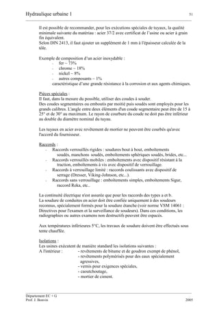 Hydraulique urbaine 1 51
__________________________________________________________________________________________
__________________________________________________________________________________________
Département EC + G
Prof. J. Bonvin 2005
Il est possible de recommander, pour les exécutions spéciales de tuyaux, la qualité
minimale suivante du matériau : acier 37/2 avec certificat de l’usine ou acier à grain
fin équivalent.
Selon DIN 2413, il faut ajouter un supplément de 1 mm à l'épaisseur calculée de la
tôle.
Exemple de composition d’un acier inoxydable :
- fer ~ 73%
- chrome ~ 18%
- nickel ~ 8%
- autres composants ~ 1%
caractéristique d’une grande résistance à la corrosion et aux agents chimiques.
Pièces spéciales :
Il faut, dans la mesure du possible, utiliser des coudes à souder.
Des coudes segmentaires ou emboutis par moitié puis soudés sont employés pour les
grands calibres. L'angle entre deux éléments d'un coude segmentaire peut être de 15 à
25° et de 30° au maximum. Le rayon de courbure du coude ne doit pas être inférieur
au double du diamètre nominal du tuyau.
Les tuyaux en acier avec revêtement de mortier ne peuvent être courbés qu'avec
l'accord du fournisseur.
Raccords :
- Raccords verrouillés rigides : soudures bout à bout, emboîtements
soudés, manchons soudés, emboîtements sphériques soudés, brides, etc...
- Raccords verrouillés mobiles : emboîtements avec dispositif résistant à la
traction, emboîtements à vis avec dispositif de verrouillage.
- Raccords à verrouillage limité : raccords coulissants avec dispositif de
serrage (Dresser, Viking-Johnson, etc...).
- Raccords sans verrouillage : emboîtements simples, emboîtements Sigur,
raccord Reka, etc..
La continuité électrique n'est assurée que pour les raccords des types a et b.
La soudure de conduites en acier doit être confiée uniquement à des soudeurs
reconnus, spécialement formés pour la soudure étanche (voir norme VSM 14061 :
Directives pour l'examen et la surveillance de soudeurs). Dans ces conditions, les
radiographies ou autres examens non destructifs peuvent être espacés.
Aux températures inférieures 5°C, les travaux de soudure doivent être effectués sous
tente chauffée.
Isolations :
Les usines exécutent de manière standard les isolations suivantes :
A l'intérieur : - revêtements de bitume et de goudron exempt de phénol,
- revêtements polymérisés pour des eaux spécialement
agressives,
- vernis pour exigences spéciales,
- caoutchoutage,
- mortier de ciment.
 