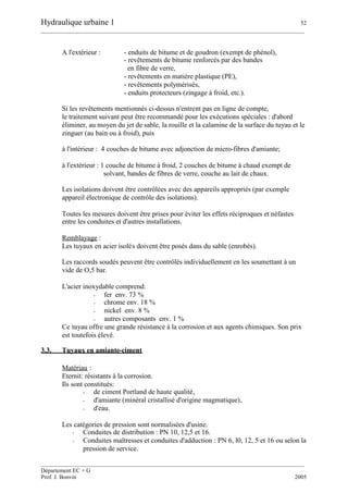 Hydraulique urbaine 1 52
__________________________________________________________________________________________
__________________________________________________________________________________________
Département EC + G
Prof. J. Bonvin 2005
A l'extérieur : - enduits de bitume et de goudron (exempt de phénol),
- revêtements de bitume renforcés par des bandes
en fibre de verre,
- revêtements en matière plastique (PE),
- revêtements polymérisés,
- enduits protecteurs (zingage à froid, etc.).
Si les revêtements mentionnés ci-dessus n'entrent pas en ligne de compte,
le traitement suivant peut être recommandé pour les exécutions spéciales : d'abord
éliminer, au moyen du jet de sable, la rouille et la calamine de la surface du tuyau et le
zinguer (au bain ou à froid), puis
à l'intérieur : 4 couches de bitume avec adjonction de micro-fibres d'amiante;
à l'extérieur : 1 couche de bitume à froid, 2 couches de bitume à chaud exempt de
solvant, bandes de fibres de verre, couche au lait de chaux.
Les isolations doivent être contrôlées avec des appareils appropriés (par exemple
appareil électronique de contrôle des isolations).
Toutes les mesures doivent être prises pour éviter les effets réciproques et néfastes
entre les conduites et d'autres installations.
Remblayage :
Les tuyaux en acier isolés doivent être posés dans du sable (enrobés).
Les raccords soudés peuvent être contrôlés individuellement en les soumettant à un
vide de O,5 bar.
L'acier inoxydable comprend:
- fer env. 73 %
- chrome env. 18 %
- nickel env. 8 %
- autres composants env. 1 %
Ce tuyau offre une grande résistance à la corrosion et aux agents chimiques. Son prix
est toutefois élevé.
3.3. Tuyaux en amiante-ciment
Matériau :
Eternit: résistants à la corrosion.
Ils sont constitués:
- de ciment Portland de haute qualité,
- d'amiante (minéral cristallisé d'origine magmatique),
- d'eau.
Les catégories de pression sont normalisées d'usine.
- Conduites de distribution : PN 10, 12,5 et 16.
- Conduites maîtresses et conduites d'adduction : PN 6, l0, 12, 5 et 16 ou selon la
pression de service.
 