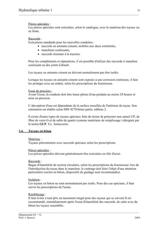 Hydraulique urbaine 1 53
__________________________________________________________________________________________
__________________________________________________________________________________________
Département EC + G
Prof. J. Bonvin 2005
Pièces spéciales :
Les pièces spéciales sont exécutées, selon le catalogue, avec le matériau des tuyaux ou
en fonte.
Raccords :
Exécutions standards pour les nouvelles conduites :
 raccords en amiante-ciment, mobiles aux deux extrémités,
 manchons coulissants,
 raccords résistant à la traction.
Pour les compléments et réparations, il est possible d'utiliser des raccords à manchon
coulissant ou des joints Gibault.
Les tuyaux en amiante-ciment ne doivent normalement pas être isolés.
Lorsque les tuyaux en amiante-ciment sont exposés à une corrosion extérieure, il faut
les protéger avec un enduit, selon les prescriptions du fournisseur.
Essai de pression :
Avant l'essai, la conduite doit être tenue pleine d'eau pendant au moins 24 heures et
mise en pression.
L’absorption d'eau est dépendante de la surface mouillée de l'intérieur du tuyau. Son
estimation est établie selon DIN 4279/6ème partie, tableau 2.
Il existe d'autre types de tuyaux spéciaux faits de résine de polyester non saturé UP, de
fibre de verre G et de sable de quartz (comme matériaux de remplissage ) désignés par
le terme GUP. Ex. Armaveron.
3.4. Tuyaux en béton
Matériau :
Tuyaux précontraints avec raccords spéciaux selon les prescriptions.
Pièces spéciales :
Les pièces spéciales doivent généralement être exécutées en tôle d'acier.
Raccords :
Bague d'étanchéité de section circulaire, selon les prescriptions du fournisseur; lors de
l'introduction du tuyau dans le manchon, le centrage doit faire l'objet d'une attention
particulière (socles en béton, dispositifs de guidage sont recommandés).
Isolation :
Les tuyaux en béton ne sont normalement pas isolés. Pour des cas spéciaux, il faut
suivre les prescriptions de l'usine.
Remblayage :
Il faut éviter à tout prix un tassement inégal pour des tuyaux qui se suivent Il est
recommandé, immédiatement après l'essai d'étanchéité des raccords, de caler avec du
béton les tuyaux assemblés.
 