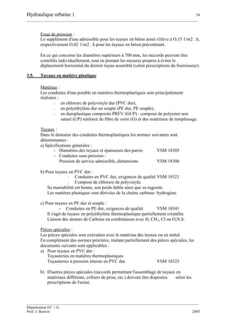 Hydraulique urbaine 1 54
__________________________________________________________________________________________
__________________________________________________________________________________________
Département EC + G
Prof. J. Bonvin 2005
Essai de pression :
Le supplément d'eau admissible pour les tuyaux en béton armé s'élève à O,15 1/m2 . h,
respectivement O,02 1/m2 . h pour les tuyaux en béton précontraint.
En ce qui concerne les diamètres supérieurs à 700 mm, les raccords peuvent être
contrôlés individuellement, tout en prenant les mesures propres à éviter le
déplacement horizontal du dernier tuyau assemblé (selon prescriptions du fournisseur).
3.5. Tuyaux en matière plastique
Matériau :
Les conduites d'eau potable en matières thermoplastiques sont principalement
réalisées :
- en chlorure de polyvinyle dur (PVC dur),
- en polyéthylène dur ou souple (PE dur, PE souple),
- en duroplastique composite PRFV (GUP) : composé de polyester non
saturé (UP) renforcé de fibre de verre (G) et des matériaux de remplissage.
Tuyaux :
Dans le domaine des conduites thermoplastiques les normes suivantes sont
déterminantes :
a) Spécifications générales :
- Diamètres des tuyaux et épaisseurs des parois VSM 18305
- Conduites sous pression :
Pression de service admissible, dimensions VSM 18306
b) Pour tuyaux en PVC dur :
- Conduites en PVC dur, exigences de qualité VSM 18321
- Composé de chlorure de polyvinyle.
Sa maniabilité est bonne, son poids faible ainsi que sa rugosité.
Les matières plastiques sont dérivées de la chaîne carbone- hydrogène.
c) Pour tuyaux en PE dur et souple :
- Conduites en PE dur, exigences de qualité VSM 18341
Il s'agit de tuyaux en polyéthylène thermoplastique partiellement cristallin.
Liaison des atomes de Carbone en combinaison avec H, CH3, Cl ou O,N,S.
Pièces spéciales :
Les pièces spéciales sont exécutées avec le matériau des tuyaux ou en métal.
En complément des normes précitées, traitant partiellement des pièces spéciales, les
documents suivants sont applicables :
a) Pour tuyaux en PVC dur :
Tuyauteries en matières thermoplastiques
Tuyauteries à pression interne en PVC dur VSM 18325
b) D'autres pièces spéciales (raccords permettant l'assemblage de tuyaux en
matériaux différents, colliers de prise, etc.) doivent être disposées selon les
prescriptions de l'usine.
 