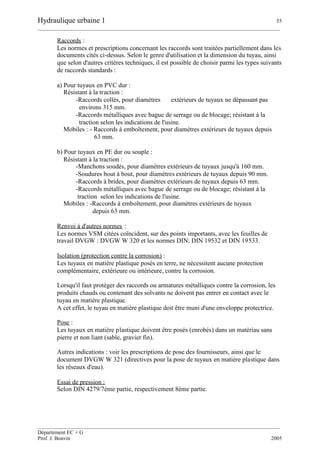 Hydraulique urbaine 1 55
__________________________________________________________________________________________
__________________________________________________________________________________________
Département EC + G
Prof. J. Bonvin 2005
Raccords :
Les normes et prescriptions concernant les raccords sont traitées partiellement dans les
documents cités ci-dessus. Selon le genre d'utilisation et la dimension du tuyau, ainsi
que selon d'autres critères techniques, il est possible de choisir parmi les types suivants
de raccords standards :
a) Pour tuyaux en PVC dur :
Résistant à la traction :
-Raccords collés, pour diamètres extérieurs de tuyaux ne dépassant pas
environs 315 mm.
-Raccords métalliques avec bague de serrage ou de blocage; résistant à la
traction selon les indications de l'usine.
Mobiles : - Raccords à emboîtement, pour diamètres extérieurs de tuyaux depuis
63 mm.
b) Pour tuyaux en PE dur ou souple :
Résistant à la traction :
-Manchons soudés, pour diamètres extérieurs de tuyaux jusqu'à 160 mm.
-Soudures bout à bout, pour diamètres extérieurs de tuyaux depuis 90 mm.
-Raccords à brides, pour diamètres extérieurs de tuyaux depuis 63 mm.
-Raccords métalliques avec bague de serrage ou de blocage; résistant à la
traction selon les indications de l'usine.
Mobiles : -Raccords à emboîtement, pour diamètres extérieurs de tuyaux
depuis 63 mm.
Renvoi à d'autres normes :
Les normes VSM citées coïncident, sur des points importants, avec les feuilles de
travail DVGW : DVGW W 320 et les normes DIN: DIN 19532 et DIN 19533.
Isolation (protection contre la corrosion) :
Les tuyaux en matière plastique posés en terre, ne nécessitent aucune protection
complémentaire, extérieure ou intérieure, contre la corrosion.
Lorsqu'il faut protéger des raccords ou armatures métalliques contre la corrosion, les
produits chauds ou contenant des solvants ne doivent pas entrer en contact avec le
tuyau en matière plastique.
A cet effet, le tuyau en matière plastique doit être muni d'une enveloppe protectrice.
Pose :
Les tuyaux en matière plastique doivent être posés (enrobés) dans un matériau sans
pierre et non liant (sable, gravier fin).
Autres indications : voir les prescriptions de pose des fournisseurs, ainsi que le
document DVGW W 321 (directives pour la pose de tuyaux en matière plastique dans
les réseaux d'eau).
Essai de pression :
Selon DIN 4279/7ème partie, respectivement 8ème partie.
 