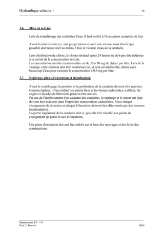 Hydraulique urbaine 1 56
__________________________________________________________________________________________
__________________________________________________________________________________________
Département EC + G
Prof. J. Bonvin 2005
3.6. Mise en service
Lors du remplissage des conduites d'eau, il faut veiller à l'évacuation complète de l'air.
Avant la mise en service, une purge intensive avec une vitesse aussi élevée que
possible doit renouveler au moins 3 fois le volume d'eau de la conduite.
Lors d'utilisation de chlore, le chlore résiduel après 24 heures ne doit pas être inférieur
à la moitié de la concentration initiale.
La concentration initiale recommandée est de 30 à 50 mg de chlore par litre. Lors de la
vidange, cette solution doit être neutralisée ou, si cela est admissible, diluée avec
beaucoup d'eau pour ramener la concentration à 0,5 mg par litre.
3.7. Repérage, plans d'exécution et signalisation
Avant le remblayage, la position et la profondeur de la conduite doivent être repérées.
Comme repères, il faut utiliser les points fixes et les bornes cadastrales; à défaut, les
angles et façades de bâtiments peuvent être utilisés.
En vue de l'établissement d'un cadastre des conduites, le repérage et le report sur plan
doivent être exécutés dans l'esprit des mensurations cadastrales. Ainsi chaque
changement de direction et chaque bifurcation doivent être déterminés par des mesures
indépendantes.
La partie supérieure de la conduite doit si possible être nivelée aux points de
changement de pente et aux bifurcations.
Des plans d'exécution doivent être établis sur la base des repérages et des levés des
constructions.
 