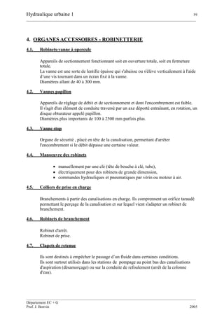 Hydraulique urbaine 1 59
__________________________________________________________________________________________
__________________________________________________________________________________________
Département EC + G
Prof. J. Bonvin 2005
4. ORGANES ACCESSOIRES - ROBINETTERIE
4.1. Robinets-vanne à opercule
Appareils de sectionnement fonctionnant soit en ouverture totale, soit en fermeture
totale.
La vanne est une sorte de lentille épaisse qui s'abaisse ou s'élève verticalement à l'aide
d’une vis tournant dans un écran fixé à la vanne.
Diamètres allant de 40 à 300 mm.
4.2. Vannes papillon
Appareils de réglage de débit et de sectionnement et dont l'encombrement est faible.
Il s'agit d'un élément de conduite traversé par un axe déporté entraînant, en rotation, un
disque obturateur appelé papillon.
Diamètres plus importants de 100 à 2500 mm parfois plus.
4.3. Vanne stop
Organe de sécurité , placé en tête de la canalisation, permettant d'arrêter
l'encombrement si le débit dépasse une certaine valeur.
4.4. Manoeuvre des robinets
 manuellement par une clé (tête de bouche à clé, tube),
 électriquement pour des robinets de grande dimension,
 commandes hydrauliques et pneumatiques par vérin ou moteur à air.
4.5. Colliers de prise en charge
Branchements à partir des canalisations en charge. Ils comprennent un orifice taraudé
permettant le perçage de la canalisation et sur lequel vient s'adapter un robinet de
branchement.
4.6. Robinets de branchement
Robinet d'arrêt.
Robinet de prise.
4.7. Clapets de retenue
Ils sont destinés à empêcher le passage d’un fluide dans certaines conditions.
Ils sont surtout utilisés dans les stations de pompage au point bas des canalisations
d'aspiration (désamorçage) ou sur la conduite de refoulement (arrêt de la colonne
d'eau).
 