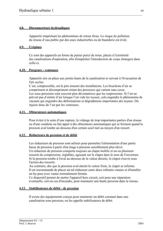 Hydraulique urbaine 1 60
__________________________________________________________________________________________
__________________________________________________________________________________________
Département EC + G
Prof. J. Bonvin 2005
4.8. Disconnecteurs hydrauliques
Appareils empêchant les phénomènes de retour d'eau. Le risque de pollution
du réseau d’eau public par des eaux industrielles ou de buanderie est évité.
4.9. Crépines
Ce sont des appareils en forme de panier percé de trous, placés à l'extrémité
des canalisations d'aspiration, afin d'empêcher l'introduction de corps étrangers dans
celle-ci.
4.10. Purgeurs - ventouses
Appareils mis en place aux points hauts de la canalisation et servant à l'évacuation de
l'air occlus.
L’air, compressible, est le pire ennemi des installations. Les bouchons d’air se
compriment et décompriment créant des pressions qui varient sans cesse.
Les sous-pressions sont souvent plus dévastatrices que les surpressions. Si l’on ne
prévoit pas d’entrée d’air lorsque l’on vide les tuyaux, cela engendre le phénomène de
vacuum qui engendre des déformations et dégradations importantes des tuyaux. On
injecte donc de l’air par les ventouses.
4.11. Obturateurs automatiques
Pour éviter à la suite d’une rupture, la vidange de trop importantes parties d'un réseau
ou d'une conduite ou fait appel à des obturateurs automatiques qui se ferment quand la
pression aval tombe au-dessous d'un certain seuil taré au moyen d'un ressort.
4.12. Réducteurs de pression et de débit
Les réducteurs de pression sont utilisés pour permettre l'alimentation d'une partie
basse de pression à partir d'un étage à pression sensiblement plus élevé.
Un réducteur de pression comporte toujours un clapet mobile et un ou plusieurs
ressorts de compression, réglables, agissant sur le clapet dans le sens de l'ouverture.
Si la pression tombe à l'aval au-dessous de la valeur désirée, le clapet s'ouvre sous
l'action des ressorts.
Au contraire, dès que la pression aval atteint la valeur fixée, le clapet se referme.
Il est recommandé de placer un tel réducteur entre deux robinets-vannes et d'installer
un by-pass avec vanne normalement fermée.
Ce dispositif permet de mettre l'appareil hors circuit, soit pour une réparation
éventuelle, soit en cas d'incendie, pour maintenir une haute pression dans le réseau.
4.13. Stabilisateurs de débit - de pression
Il existe des équipements conçus pour maintenir un débit constant dans une
canalisation sous pression, on les appelle stabilisateurs de débit.
 